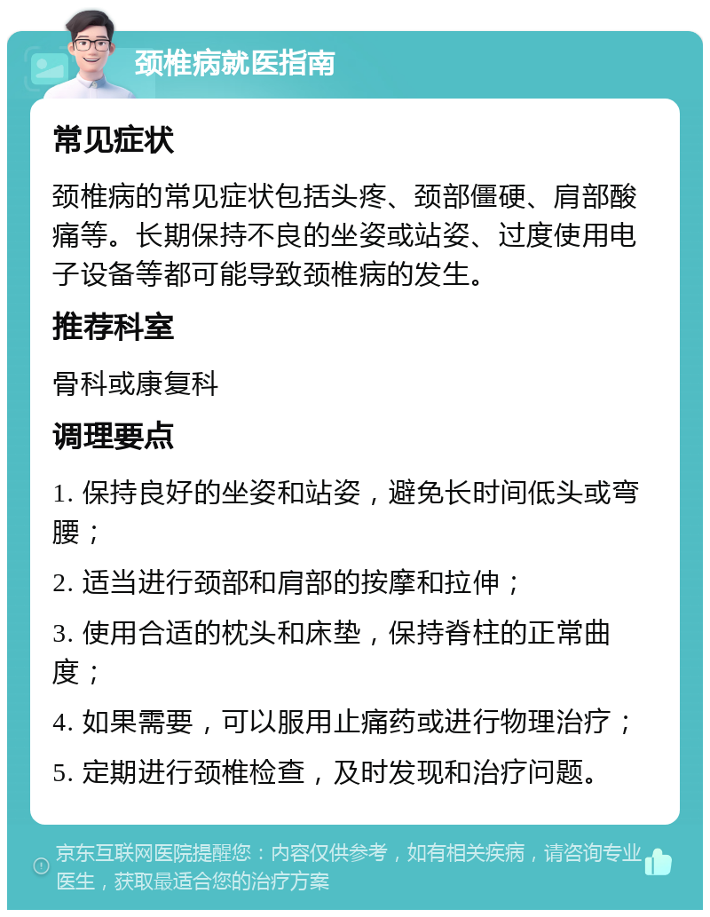 颈椎病就医指南 常见症状 颈椎病的常见症状包括头疼、颈部僵硬、肩部酸痛等。长期保持不良的坐姿或站姿、过度使用电子设备等都可能导致颈椎病的发生。 推荐科室 骨科或康复科 调理要点 1. 保持良好的坐姿和站姿，避免长时间低头或弯腰； 2. 适当进行颈部和肩部的按摩和拉伸； 3. 使用合适的枕头和床垫，保持脊柱的正常曲度； 4. 如果需要，可以服用止痛药或进行物理治疗； 5. 定期进行颈椎检查，及时发现和治疗问题。