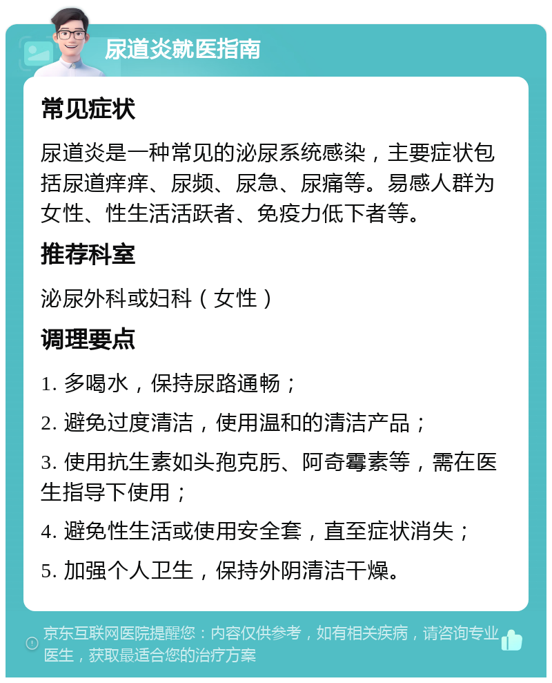 尿道炎就医指南 常见症状 尿道炎是一种常见的泌尿系统感染，主要症状包括尿道痒痒、尿频、尿急、尿痛等。易感人群为女性、性生活活跃者、免疫力低下者等。 推荐科室 泌尿外科或妇科（女性） 调理要点 1. 多喝水，保持尿路通畅； 2. 避免过度清洁，使用温和的清洁产品； 3. 使用抗生素如头孢克肟、阿奇霉素等，需在医生指导下使用； 4. 避免性生活或使用安全套，直至症状消失； 5. 加强个人卫生，保持外阴清洁干燥。