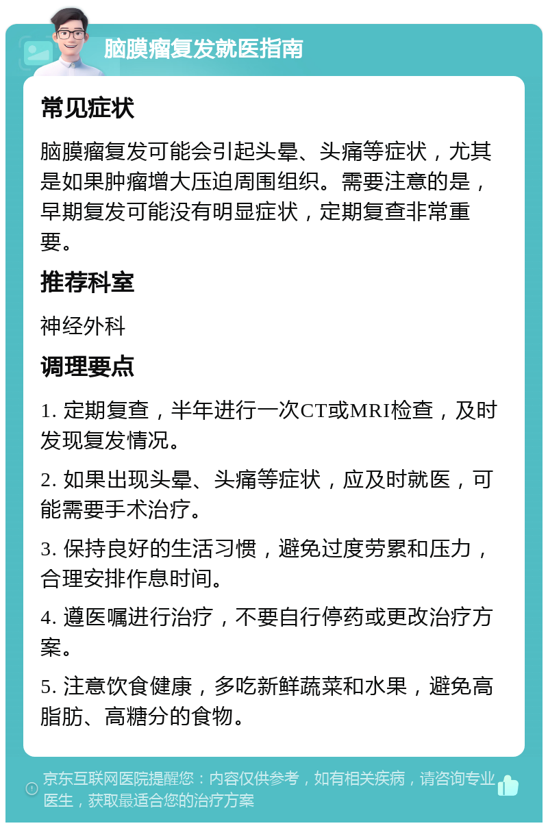 脑膜瘤复发就医指南 常见症状 脑膜瘤复发可能会引起头晕、头痛等症状，尤其是如果肿瘤增大压迫周围组织。需要注意的是，早期复发可能没有明显症状，定期复查非常重要。 推荐科室 神经外科 调理要点 1. 定期复查，半年进行一次CT或MRI检查，及时发现复发情况。 2. 如果出现头晕、头痛等症状，应及时就医，可能需要手术治疗。 3. 保持良好的生活习惯，避免过度劳累和压力，合理安排作息时间。 4. 遵医嘱进行治疗，不要自行停药或更改治疗方案。 5. 注意饮食健康，多吃新鲜蔬菜和水果，避免高脂肪、高糖分的食物。