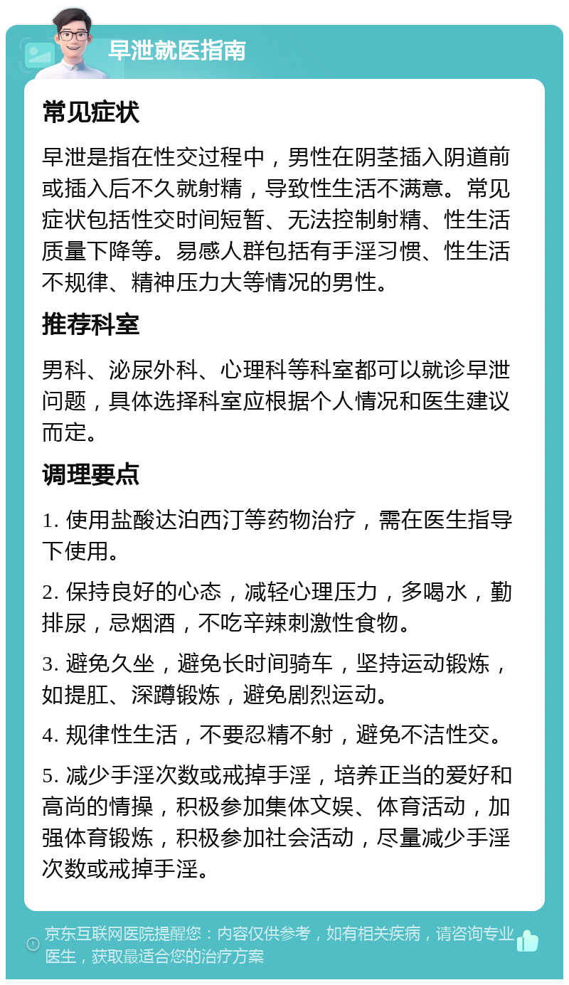 早泄就医指南 常见症状 早泄是指在性交过程中，男性在阴茎插入阴道前或插入后不久就射精，导致性生活不满意。常见症状包括性交时间短暂、无法控制射精、性生活质量下降等。易感人群包括有手淫习惯、性生活不规律、精神压力大等情况的男性。 推荐科室 男科、泌尿外科、心理科等科室都可以就诊早泄问题，具体选择科室应根据个人情况和医生建议而定。 调理要点 1. 使用盐酸达泊西汀等药物治疗，需在医生指导下使用。 2. 保持良好的心态，减轻心理压力，多喝水，勤排尿，忌烟酒，不吃辛辣刺激性食物。 3. 避免久坐，避免长时间骑车，坚持运动锻炼，如提肛、深蹲锻炼，避免剧烈运动。 4. 规律性生活，不要忍精不射，避免不洁性交。 5. 减少手淫次数或戒掉手淫，培养正当的爱好和高尚的情操，积极参加集体文娱、体育活动，加强体育锻炼，积极参加社会活动，尽量减少手淫次数或戒掉手淫。