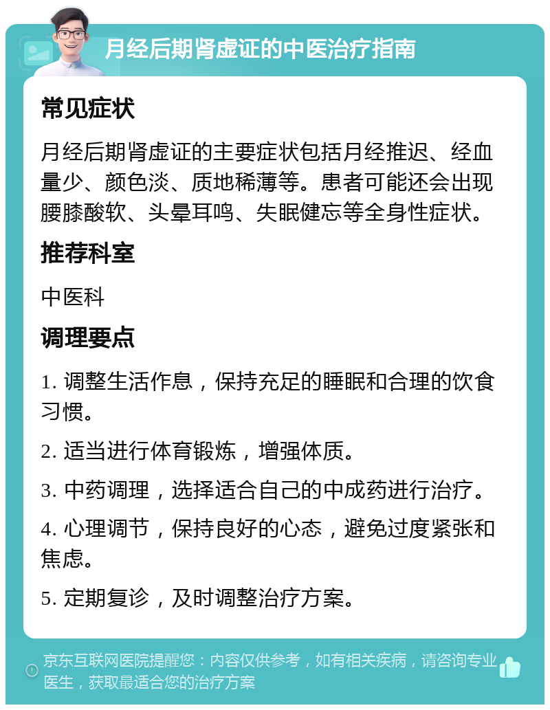 月经后期肾虚证的中医治疗指南 常见症状 月经后期肾虚证的主要症状包括月经推迟、经血量少、颜色淡、质地稀薄等。患者可能还会出现腰膝酸软、头晕耳鸣、失眠健忘等全身性症状。 推荐科室 中医科 调理要点 1. 调整生活作息，保持充足的睡眠和合理的饮食习惯。 2. 适当进行体育锻炼，增强体质。 3. 中药调理，选择适合自己的中成药进行治疗。 4. 心理调节，保持良好的心态，避免过度紧张和焦虑。 5. 定期复诊，及时调整治疗方案。