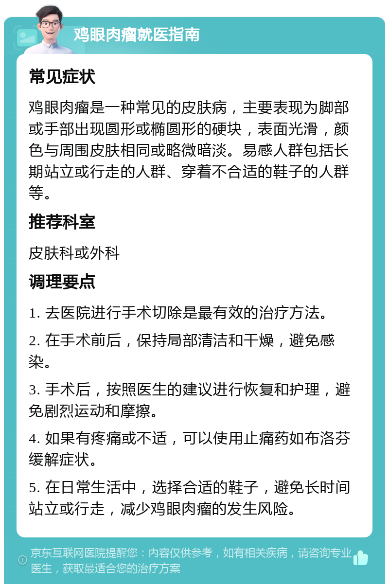 鸡眼肉瘤就医指南 常见症状 鸡眼肉瘤是一种常见的皮肤病，主要表现为脚部或手部出现圆形或椭圆形的硬块，表面光滑，颜色与周围皮肤相同或略微暗淡。易感人群包括长期站立或行走的人群、穿着不合适的鞋子的人群等。 推荐科室 皮肤科或外科 调理要点 1. 去医院进行手术切除是最有效的治疗方法。 2. 在手术前后，保持局部清洁和干燥，避免感染。 3. 手术后，按照医生的建议进行恢复和护理，避免剧烈运动和摩擦。 4. 如果有疼痛或不适，可以使用止痛药如布洛芬缓解症状。 5. 在日常生活中，选择合适的鞋子，避免长时间站立或行走，减少鸡眼肉瘤的发生风险。