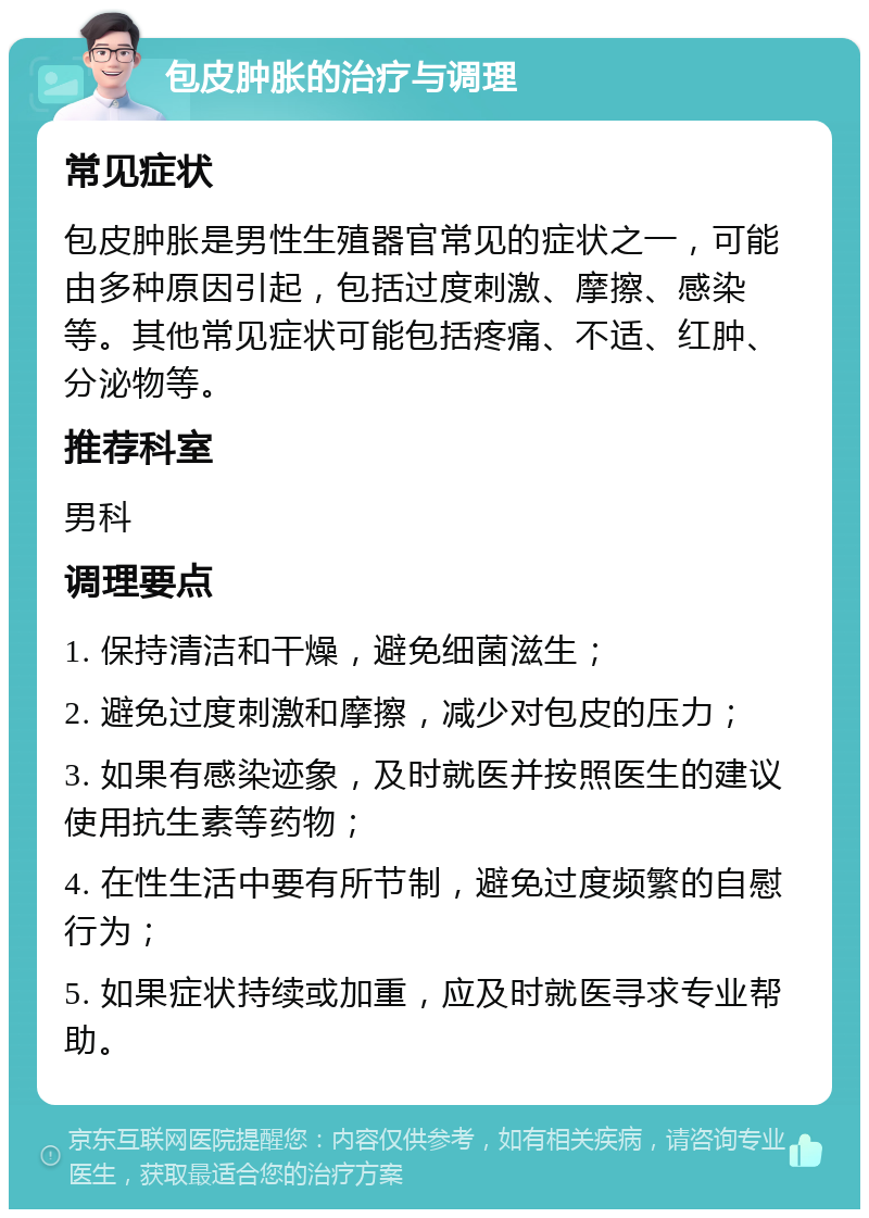 包皮肿胀的治疗与调理 常见症状 包皮肿胀是男性生殖器官常见的症状之一，可能由多种原因引起，包括过度刺激、摩擦、感染等。其他常见症状可能包括疼痛、不适、红肿、分泌物等。 推荐科室 男科 调理要点 1. 保持清洁和干燥，避免细菌滋生； 2. 避免过度刺激和摩擦，减少对包皮的压力； 3. 如果有感染迹象，及时就医并按照医生的建议使用抗生素等药物； 4. 在性生活中要有所节制，避免过度频繁的自慰行为； 5. 如果症状持续或加重，应及时就医寻求专业帮助。