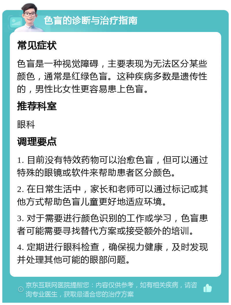 色盲的诊断与治疗指南 常见症状 色盲是一种视觉障碍，主要表现为无法区分某些颜色，通常是红绿色盲。这种疾病多数是遗传性的，男性比女性更容易患上色盲。 推荐科室 眼科 调理要点 1. 目前没有特效药物可以治愈色盲，但可以通过特殊的眼镜或软件来帮助患者区分颜色。 2. 在日常生活中，家长和老师可以通过标记或其他方式帮助色盲儿童更好地适应环境。 3. 对于需要进行颜色识别的工作或学习，色盲患者可能需要寻找替代方案或接受额外的培训。 4. 定期进行眼科检查，确保视力健康，及时发现并处理其他可能的眼部问题。