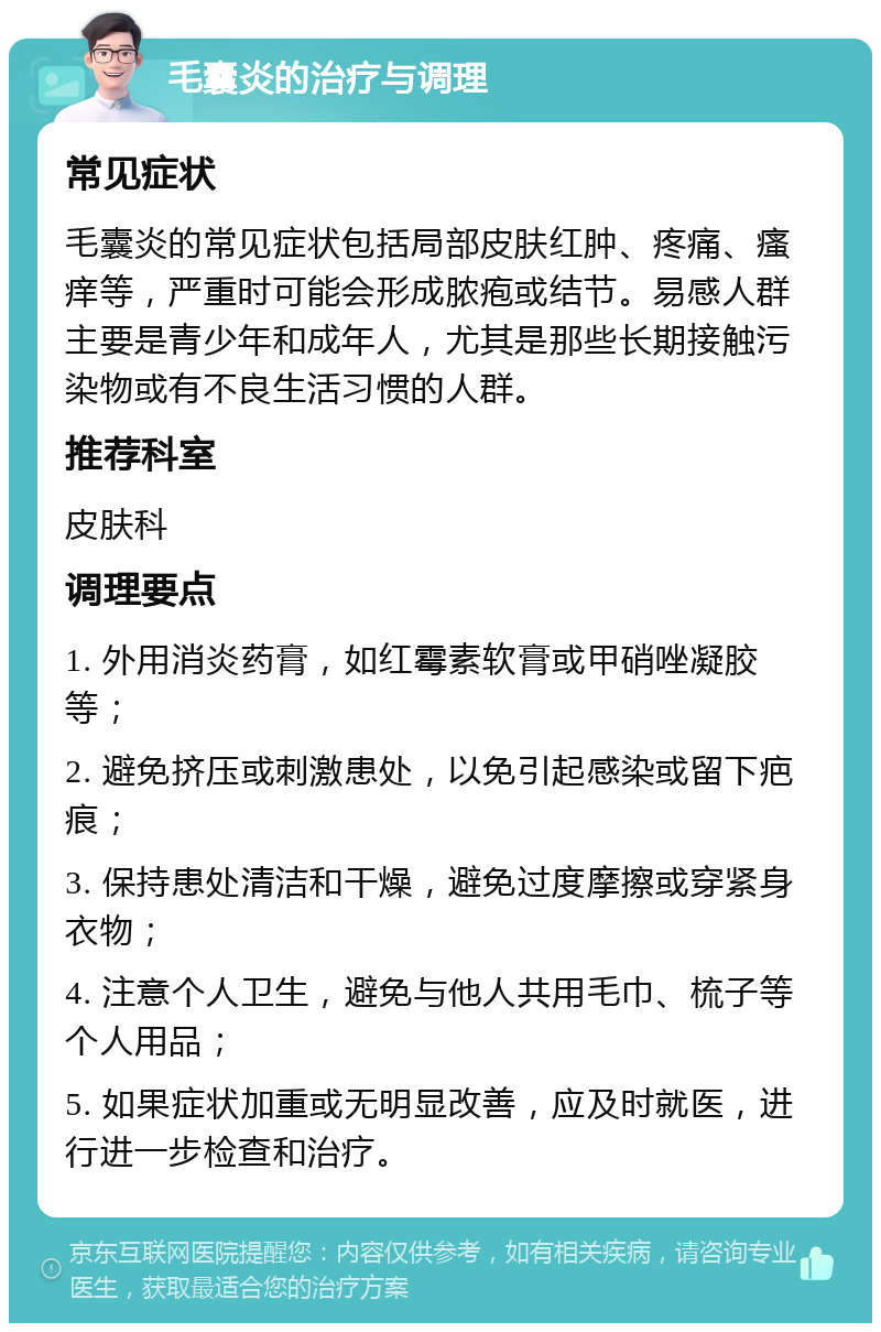 毛囊炎的治疗与调理 常见症状 毛囊炎的常见症状包括局部皮肤红肿、疼痛、瘙痒等，严重时可能会形成脓疱或结节。易感人群主要是青少年和成年人，尤其是那些长期接触污染物或有不良生活习惯的人群。 推荐科室 皮肤科 调理要点 1. 外用消炎药膏，如红霉素软膏或甲硝唑凝胶等； 2. 避免挤压或刺激患处，以免引起感染或留下疤痕； 3. 保持患处清洁和干燥，避免过度摩擦或穿紧身衣物； 4. 注意个人卫生，避免与他人共用毛巾、梳子等个人用品； 5. 如果症状加重或无明显改善，应及时就医，进行进一步检查和治疗。