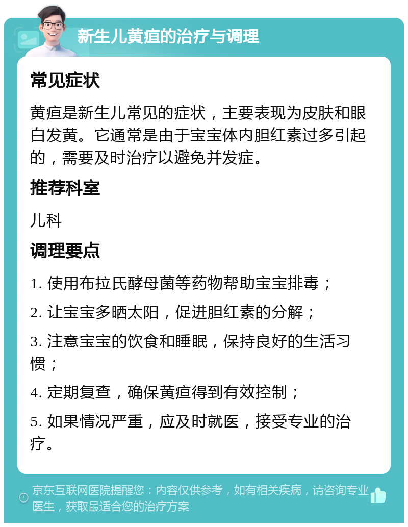 新生儿黄疸的治疗与调理 常见症状 黄疸是新生儿常见的症状，主要表现为皮肤和眼白发黄。它通常是由于宝宝体内胆红素过多引起的，需要及时治疗以避免并发症。 推荐科室 儿科 调理要点 1. 使用布拉氏酵母菌等药物帮助宝宝排毒； 2. 让宝宝多晒太阳，促进胆红素的分解； 3. 注意宝宝的饮食和睡眠，保持良好的生活习惯； 4. 定期复查，确保黄疸得到有效控制； 5. 如果情况严重，应及时就医，接受专业的治疗。