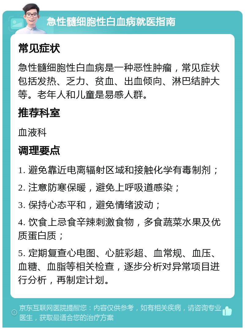 急性髓细胞性白血病就医指南 常见症状 急性髓细胞性白血病是一种恶性肿瘤，常见症状包括发热、乏力、贫血、出血倾向、淋巴结肿大等。老年人和儿童是易感人群。 推荐科室 血液科 调理要点 1. 避免靠近电离辐射区域和接触化学有毒制剂； 2. 注意防寒保暖，避免上呼吸道感染； 3. 保持心态平和，避免情绪波动； 4. 饮食上忌食辛辣刺激食物，多食蔬菜水果及优质蛋白质； 5. 定期复查心电图、心脏彩超、血常规、血压、血糖、血脂等相关检查，逐步分析对异常项目进行分析，再制定计划。