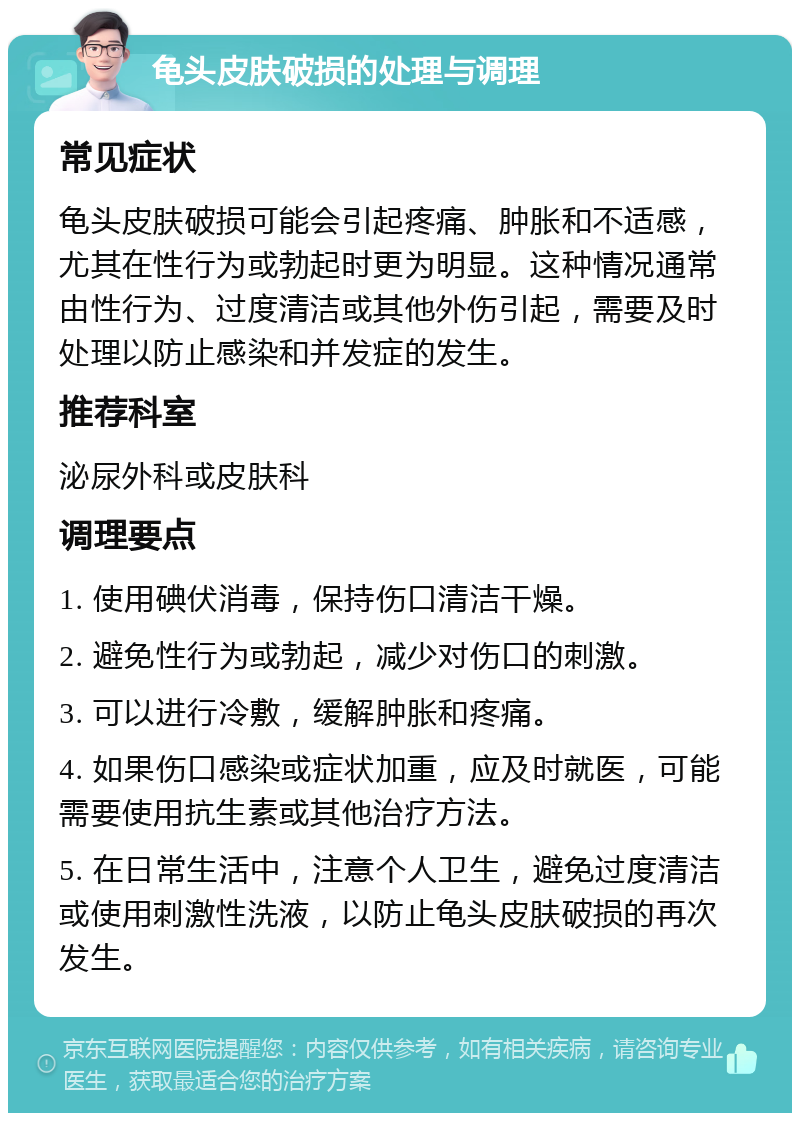 龟头皮肤破损的处理与调理 常见症状 龟头皮肤破损可能会引起疼痛、肿胀和不适感，尤其在性行为或勃起时更为明显。这种情况通常由性行为、过度清洁或其他外伤引起，需要及时处理以防止感染和并发症的发生。 推荐科室 泌尿外科或皮肤科 调理要点 1. 使用碘伏消毒，保持伤口清洁干燥。 2. 避免性行为或勃起，减少对伤口的刺激。 3. 可以进行冷敷，缓解肿胀和疼痛。 4. 如果伤口感染或症状加重，应及时就医，可能需要使用抗生素或其他治疗方法。 5. 在日常生活中，注意个人卫生，避免过度清洁或使用刺激性洗液，以防止龟头皮肤破损的再次发生。