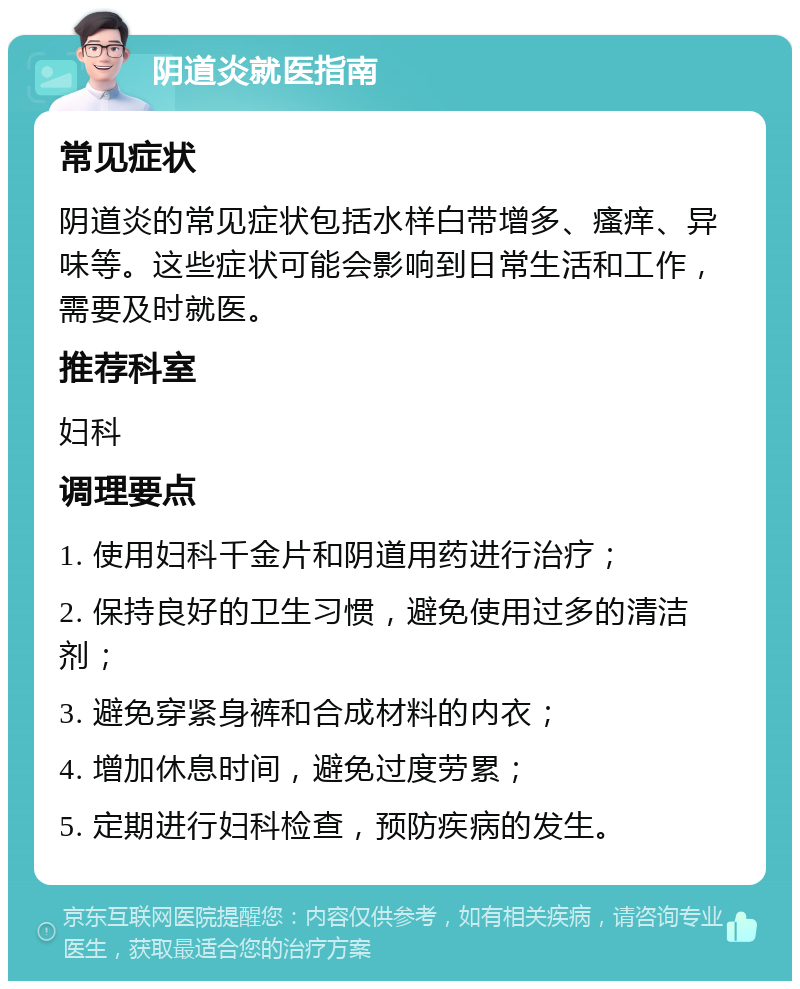 阴道炎就医指南 常见症状 阴道炎的常见症状包括水样白带增多、瘙痒、异味等。这些症状可能会影响到日常生活和工作，需要及时就医。 推荐科室 妇科 调理要点 1. 使用妇科千金片和阴道用药进行治疗； 2. 保持良好的卫生习惯，避免使用过多的清洁剂； 3. 避免穿紧身裤和合成材料的内衣； 4. 增加休息时间，避免过度劳累； 5. 定期进行妇科检查，预防疾病的发生。