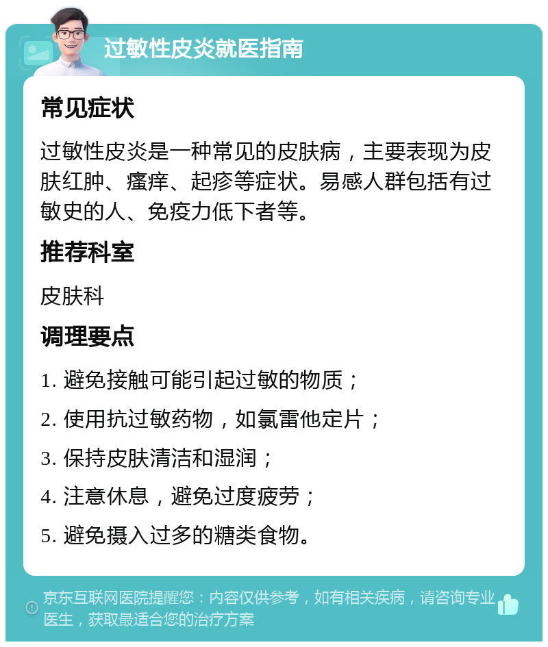 过敏性皮炎就医指南 常见症状 过敏性皮炎是一种常见的皮肤病，主要表现为皮肤红肿、瘙痒、起疹等症状。易感人群包括有过敏史的人、免疫力低下者等。 推荐科室 皮肤科 调理要点 1. 避免接触可能引起过敏的物质； 2. 使用抗过敏药物，如氯雷他定片； 3. 保持皮肤清洁和湿润； 4. 注意休息，避免过度疲劳； 5. 避免摄入过多的糖类食物。