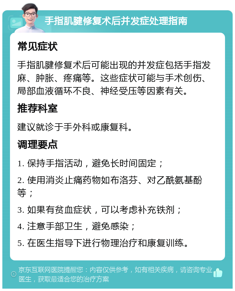 手指肌腱修复术后并发症处理指南 常见症状 手指肌腱修复术后可能出现的并发症包括手指发麻、肿胀、疼痛等。这些症状可能与手术创伤、局部血液循环不良、神经受压等因素有关。 推荐科室 建议就诊于手外科或康复科。 调理要点 1. 保持手指活动，避免长时间固定； 2. 使用消炎止痛药物如布洛芬、对乙酰氨基酚等； 3. 如果有贫血症状，可以考虑补充铁剂； 4. 注意手部卫生，避免感染； 5. 在医生指导下进行物理治疗和康复训练。