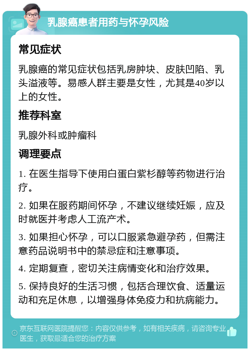 乳腺癌患者用药与怀孕风险 常见症状 乳腺癌的常见症状包括乳房肿块、皮肤凹陷、乳头溢液等。易感人群主要是女性，尤其是40岁以上的女性。 推荐科室 乳腺外科或肿瘤科 调理要点 1. 在医生指导下使用白蛋白紫杉醇等药物进行治疗。 2. 如果在服药期间怀孕，不建议继续妊娠，应及时就医并考虑人工流产术。 3. 如果担心怀孕，可以口服紧急避孕药，但需注意药品说明书中的禁忌症和注意事项。 4. 定期复查，密切关注病情变化和治疗效果。 5. 保持良好的生活习惯，包括合理饮食、适量运动和充足休息，以增强身体免疫力和抗病能力。