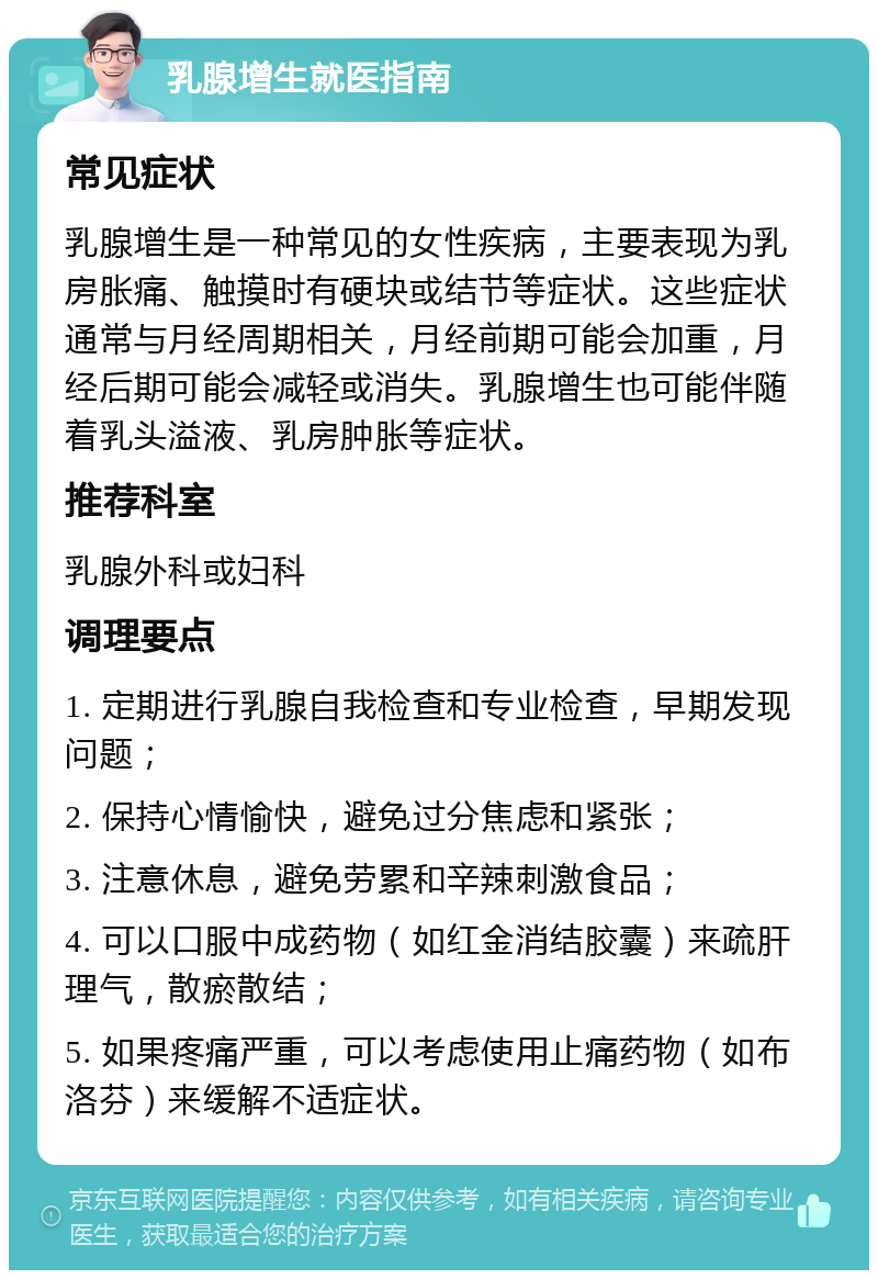 乳腺增生就医指南 常见症状 乳腺增生是一种常见的女性疾病，主要表现为乳房胀痛、触摸时有硬块或结节等症状。这些症状通常与月经周期相关，月经前期可能会加重，月经后期可能会减轻或消失。乳腺增生也可能伴随着乳头溢液、乳房肿胀等症状。 推荐科室 乳腺外科或妇科 调理要点 1. 定期进行乳腺自我检查和专业检查，早期发现问题； 2. 保持心情愉快，避免过分焦虑和紧张； 3. 注意休息，避免劳累和辛辣刺激食品； 4. 可以口服中成药物（如红金消结胶囊）来疏肝理气，散瘀散结； 5. 如果疼痛严重，可以考虑使用止痛药物（如布洛芬）来缓解不适症状。