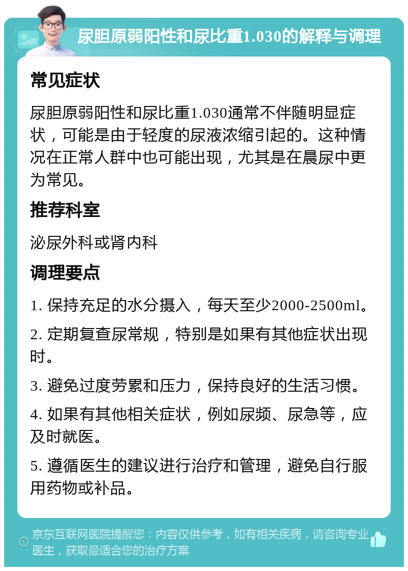 尿胆原弱阳性和尿比重1.030的解释与调理 常见症状 尿胆原弱阳性和尿比重1.030通常不伴随明显症状，可能是由于轻度的尿液浓缩引起的。这种情况在正常人群中也可能出现，尤其是在晨尿中更为常见。 推荐科室 泌尿外科或肾内科 调理要点 1. 保持充足的水分摄入，每天至少2000-2500ml。 2. 定期复查尿常规，特别是如果有其他症状出现时。 3. 避免过度劳累和压力，保持良好的生活习惯。 4. 如果有其他相关症状，例如尿频、尿急等，应及时就医。 5. 遵循医生的建议进行治疗和管理，避免自行服用药物或补品。