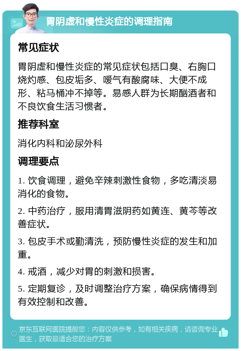 胃阴虚和慢性炎症的调理指南 常见症状 胃阴虚和慢性炎症的常见症状包括口臭、右胸口烧灼感、包皮垢多、嗳气有酸腐味、大便不成形、粘马桶冲不掉等。易感人群为长期酗酒者和不良饮食生活习惯者。 推荐科室 消化内科和泌尿外科 调理要点 1. 饮食调理，避免辛辣刺激性食物，多吃清淡易消化的食物。 2. 中药治疗，服用清胃滋阴药如黄连、黄芩等改善症状。 3. 包皮手术或勤清洗，预防慢性炎症的发生和加重。 4. 戒酒，减少对胃的刺激和损害。 5. 定期复诊，及时调整治疗方案，确保病情得到有效控制和改善。