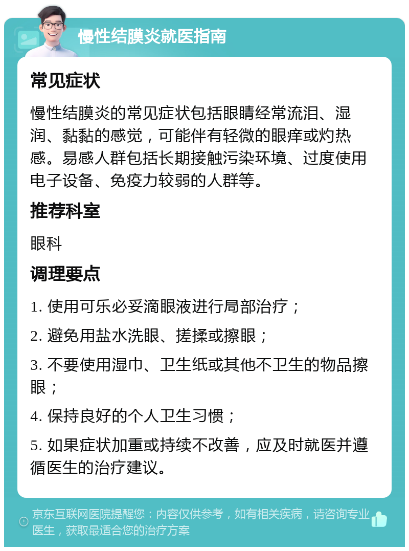 慢性结膜炎就医指南 常见症状 慢性结膜炎的常见症状包括眼睛经常流泪、湿润、黏黏的感觉，可能伴有轻微的眼痒或灼热感。易感人群包括长期接触污染环境、过度使用电子设备、免疫力较弱的人群等。 推荐科室 眼科 调理要点 1. 使用可乐必妥滴眼液进行局部治疗； 2. 避免用盐水洗眼、搓揉或擦眼； 3. 不要使用湿巾、卫生纸或其他不卫生的物品擦眼； 4. 保持良好的个人卫生习惯； 5. 如果症状加重或持续不改善，应及时就医并遵循医生的治疗建议。