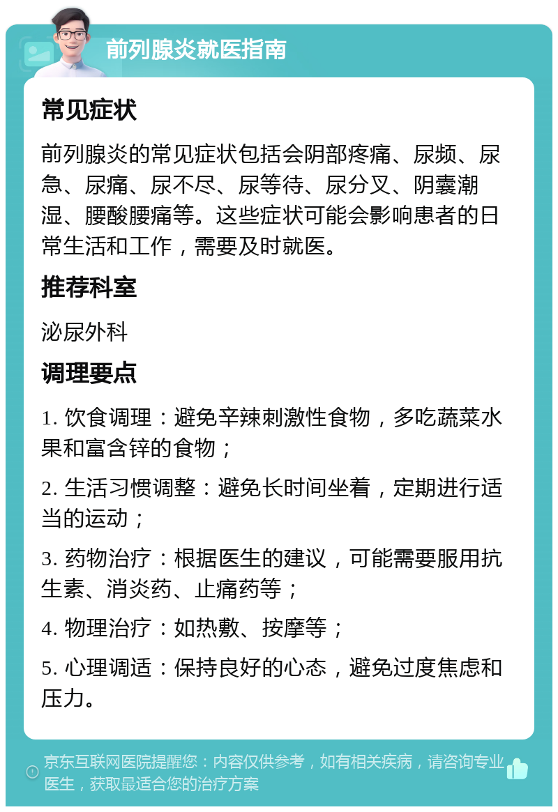 前列腺炎就医指南 常见症状 前列腺炎的常见症状包括会阴部疼痛、尿频、尿急、尿痛、尿不尽、尿等待、尿分叉、阴囊潮湿、腰酸腰痛等。这些症状可能会影响患者的日常生活和工作，需要及时就医。 推荐科室 泌尿外科 调理要点 1. 饮食调理：避免辛辣刺激性食物，多吃蔬菜水果和富含锌的食物； 2. 生活习惯调整：避免长时间坐着，定期进行适当的运动； 3. 药物治疗：根据医生的建议，可能需要服用抗生素、消炎药、止痛药等； 4. 物理治疗：如热敷、按摩等； 5. 心理调适：保持良好的心态，避免过度焦虑和压力。