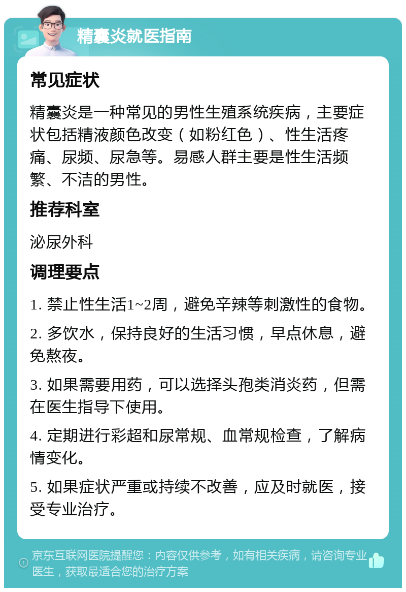 精囊炎就医指南 常见症状 精囊炎是一种常见的男性生殖系统疾病，主要症状包括精液颜色改变（如粉红色）、性生活疼痛、尿频、尿急等。易感人群主要是性生活频繁、不洁的男性。 推荐科室 泌尿外科 调理要点 1. 禁止性生活1~2周，避免辛辣等刺激性的食物。 2. 多饮水，保持良好的生活习惯，早点休息，避免熬夜。 3. 如果需要用药，可以选择头孢类消炎药，但需在医生指导下使用。 4. 定期进行彩超和尿常规、血常规检查，了解病情变化。 5. 如果症状严重或持续不改善，应及时就医，接受专业治疗。