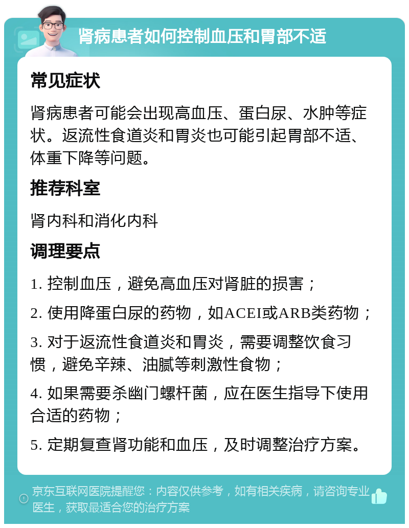 肾病患者如何控制血压和胃部不适 常见症状 肾病患者可能会出现高血压、蛋白尿、水肿等症状。返流性食道炎和胃炎也可能引起胃部不适、体重下降等问题。 推荐科室 肾内科和消化内科 调理要点 1. 控制血压，避免高血压对肾脏的损害； 2. 使用降蛋白尿的药物，如ACEI或ARB类药物； 3. 对于返流性食道炎和胃炎，需要调整饮食习惯，避免辛辣、油腻等刺激性食物； 4. 如果需要杀幽门螺杆菌，应在医生指导下使用合适的药物； 5. 定期复查肾功能和血压，及时调整治疗方案。