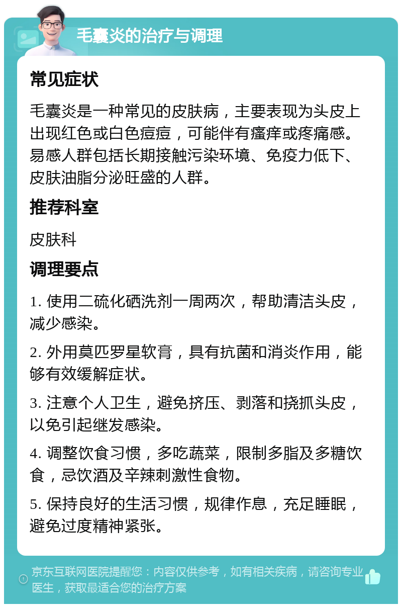 毛囊炎的治疗与调理 常见症状 毛囊炎是一种常见的皮肤病，主要表现为头皮上出现红色或白色痘痘，可能伴有瘙痒或疼痛感。易感人群包括长期接触污染环境、免疫力低下、皮肤油脂分泌旺盛的人群。 推荐科室 皮肤科 调理要点 1. 使用二硫化硒洗剂一周两次，帮助清洁头皮，减少感染。 2. 外用莫匹罗星软膏，具有抗菌和消炎作用，能够有效缓解症状。 3. 注意个人卫生，避免挤压、剥落和挠抓头皮，以免引起继发感染。 4. 调整饮食习惯，多吃蔬菜，限制多脂及多糖饮食，忌饮酒及辛辣刺激性食物。 5. 保持良好的生活习惯，规律作息，充足睡眠，避免过度精神紧张。