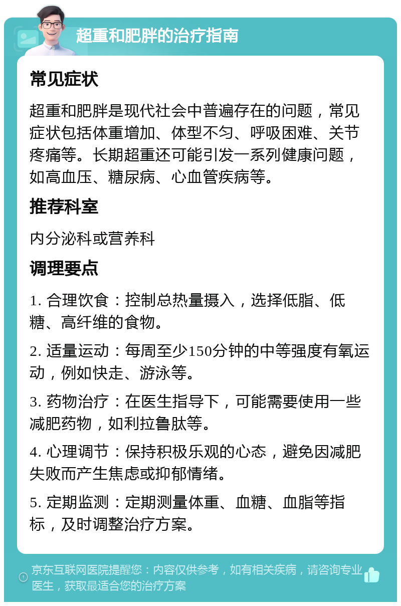 超重和肥胖的治疗指南 常见症状 超重和肥胖是现代社会中普遍存在的问题，常见症状包括体重增加、体型不匀、呼吸困难、关节疼痛等。长期超重还可能引发一系列健康问题，如高血压、糖尿病、心血管疾病等。 推荐科室 内分泌科或营养科 调理要点 1. 合理饮食：控制总热量摄入，选择低脂、低糖、高纤维的食物。 2. 适量运动：每周至少150分钟的中等强度有氧运动，例如快走、游泳等。 3. 药物治疗：在医生指导下，可能需要使用一些减肥药物，如利拉鲁肽等。 4. 心理调节：保持积极乐观的心态，避免因减肥失败而产生焦虑或抑郁情绪。 5. 定期监测：定期测量体重、血糖、血脂等指标，及时调整治疗方案。