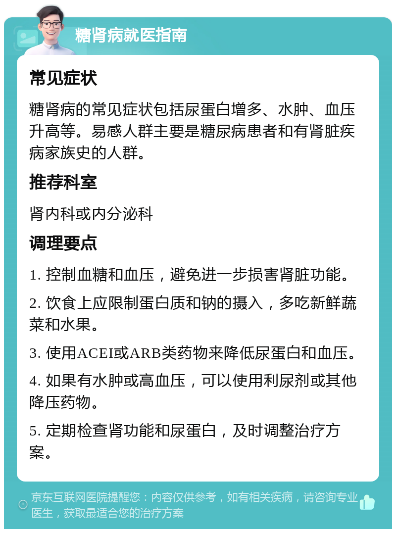 糖肾病就医指南 常见症状 糖肾病的常见症状包括尿蛋白增多、水肿、血压升高等。易感人群主要是糖尿病患者和有肾脏疾病家族史的人群。 推荐科室 肾内科或内分泌科 调理要点 1. 控制血糖和血压，避免进一步损害肾脏功能。 2. 饮食上应限制蛋白质和钠的摄入，多吃新鲜蔬菜和水果。 3. 使用ACEI或ARB类药物来降低尿蛋白和血压。 4. 如果有水肿或高血压，可以使用利尿剂或其他降压药物。 5. 定期检查肾功能和尿蛋白，及时调整治疗方案。