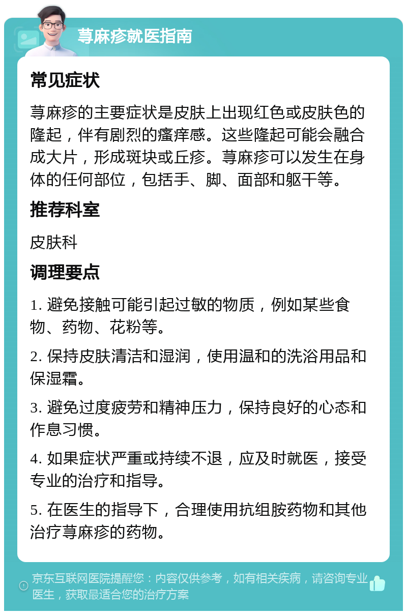 荨麻疹就医指南 常见症状 荨麻疹的主要症状是皮肤上出现红色或皮肤色的隆起，伴有剧烈的瘙痒感。这些隆起可能会融合成大片，形成斑块或丘疹。荨麻疹可以发生在身体的任何部位，包括手、脚、面部和躯干等。 推荐科室 皮肤科 调理要点 1. 避免接触可能引起过敏的物质，例如某些食物、药物、花粉等。 2. 保持皮肤清洁和湿润，使用温和的洗浴用品和保湿霜。 3. 避免过度疲劳和精神压力，保持良好的心态和作息习惯。 4. 如果症状严重或持续不退，应及时就医，接受专业的治疗和指导。 5. 在医生的指导下，合理使用抗组胺药物和其他治疗荨麻疹的药物。