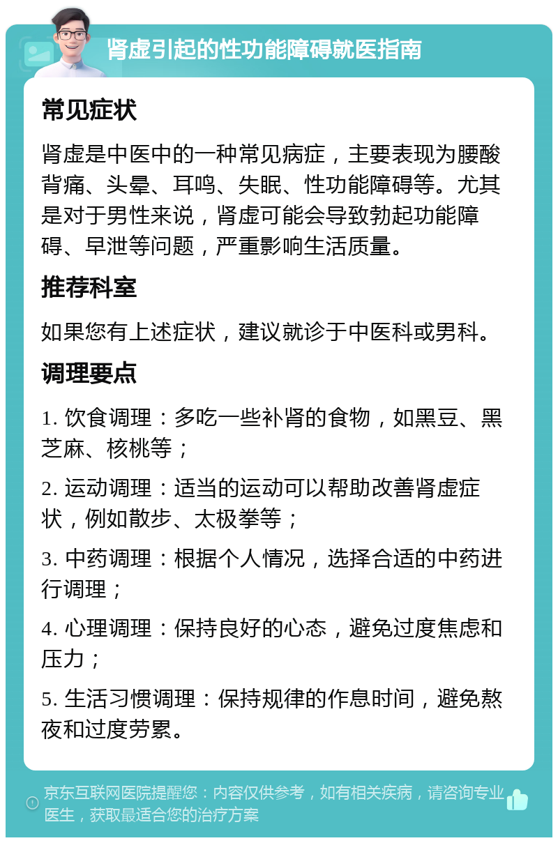 肾虚引起的性功能障碍就医指南 常见症状 肾虚是中医中的一种常见病症，主要表现为腰酸背痛、头晕、耳鸣、失眠、性功能障碍等。尤其是对于男性来说，肾虚可能会导致勃起功能障碍、早泄等问题，严重影响生活质量。 推荐科室 如果您有上述症状，建议就诊于中医科或男科。 调理要点 1. 饮食调理：多吃一些补肾的食物，如黑豆、黑芝麻、核桃等； 2. 运动调理：适当的运动可以帮助改善肾虚症状，例如散步、太极拳等； 3. 中药调理：根据个人情况，选择合适的中药进行调理； 4. 心理调理：保持良好的心态，避免过度焦虑和压力； 5. 生活习惯调理：保持规律的作息时间，避免熬夜和过度劳累。