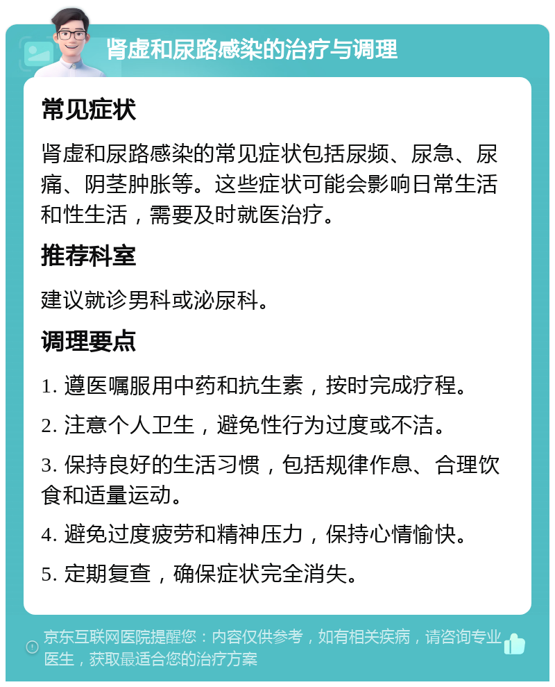 肾虚和尿路感染的治疗与调理 常见症状 肾虚和尿路感染的常见症状包括尿频、尿急、尿痛、阴茎肿胀等。这些症状可能会影响日常生活和性生活，需要及时就医治疗。 推荐科室 建议就诊男科或泌尿科。 调理要点 1. 遵医嘱服用中药和抗生素，按时完成疗程。 2. 注意个人卫生，避免性行为过度或不洁。 3. 保持良好的生活习惯，包括规律作息、合理饮食和适量运动。 4. 避免过度疲劳和精神压力，保持心情愉快。 5. 定期复查，确保症状完全消失。