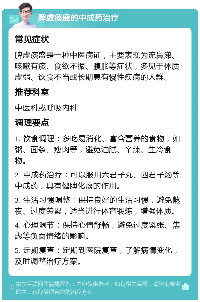 脾虚痰盛的中成药治疗 常见症状 脾虚痰盛是一种中医病证，主要表现为流鼻涕、咳嗽有痰、食欲不振、腹胀等症状，多见于体质虚弱、饮食不当或长期患有慢性疾病的人群。 推荐科室 中医科或呼吸内科 调理要点 1. 饮食调理：多吃易消化、富含营养的食物，如粥、面条、瘦肉等，避免油腻、辛辣、生冷食物。 2. 中成药治疗：可以服用六君子丸、四君子汤等中成药，具有健脾化痰的作用。 3. 生活习惯调整：保持良好的生活习惯，避免熬夜、过度劳累，适当进行体育锻炼，增强体质。 4. 心理调节：保持心情舒畅，避免过度紧张、焦虑等负面情绪的影响。 5. 定期复查：定期到医院复查，了解病情变化，及时调整治疗方案。