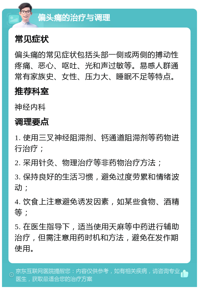 偏头痛的治疗与调理 常见症状 偏头痛的常见症状包括头部一侧或两侧的搏动性疼痛、恶心、呕吐、光和声过敏等。易感人群通常有家族史、女性、压力大、睡眠不足等特点。 推荐科室 神经内科 调理要点 1. 使用三叉神经阻滞剂、钙通道阻滞剂等药物进行治疗； 2. 采用针灸、物理治疗等非药物治疗方法； 3. 保持良好的生活习惯，避免过度劳累和情绪波动； 4. 饮食上注意避免诱发因素，如某些食物、酒精等； 5. 在医生指导下，适当使用天麻等中药进行辅助治疗，但需注意用药时机和方法，避免在发作期使用。