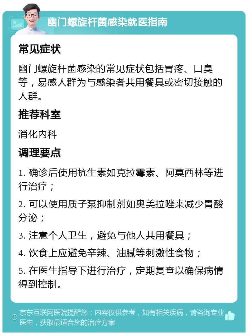 幽门螺旋杆菌感染就医指南 常见症状 幽门螺旋杆菌感染的常见症状包括胃疼、口臭等，易感人群为与感染者共用餐具或密切接触的人群。 推荐科室 消化内科 调理要点 1. 确诊后使用抗生素如克拉霉素、阿莫西林等进行治疗； 2. 可以使用质子泵抑制剂如奥美拉唑来减少胃酸分泌； 3. 注意个人卫生，避免与他人共用餐具； 4. 饮食上应避免辛辣、油腻等刺激性食物； 5. 在医生指导下进行治疗，定期复查以确保病情得到控制。