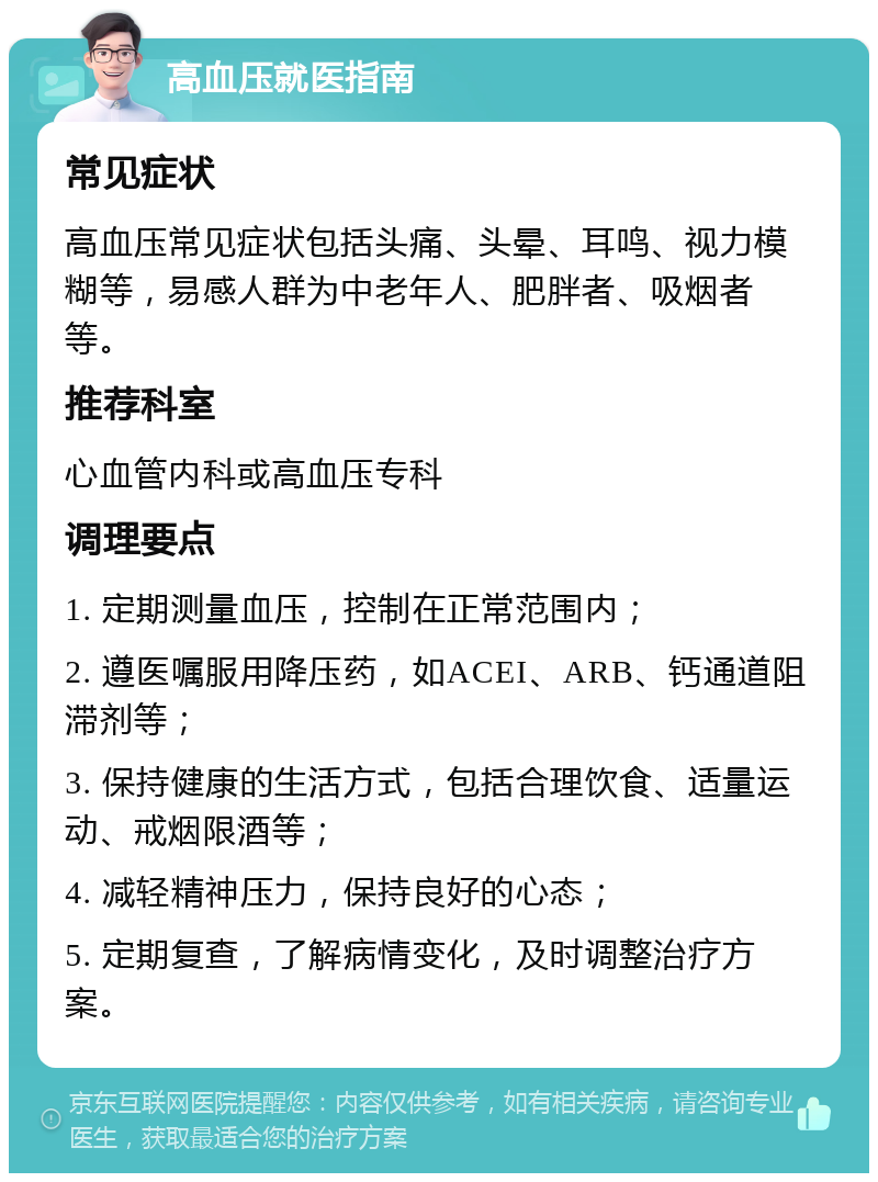 高血压就医指南 常见症状 高血压常见症状包括头痛、头晕、耳鸣、视力模糊等，易感人群为中老年人、肥胖者、吸烟者等。 推荐科室 心血管内科或高血压专科 调理要点 1. 定期测量血压，控制在正常范围内； 2. 遵医嘱服用降压药，如ACEI、ARB、钙通道阻滞剂等； 3. 保持健康的生活方式，包括合理饮食、适量运动、戒烟限酒等； 4. 减轻精神压力，保持良好的心态； 5. 定期复查，了解病情变化，及时调整治疗方案。