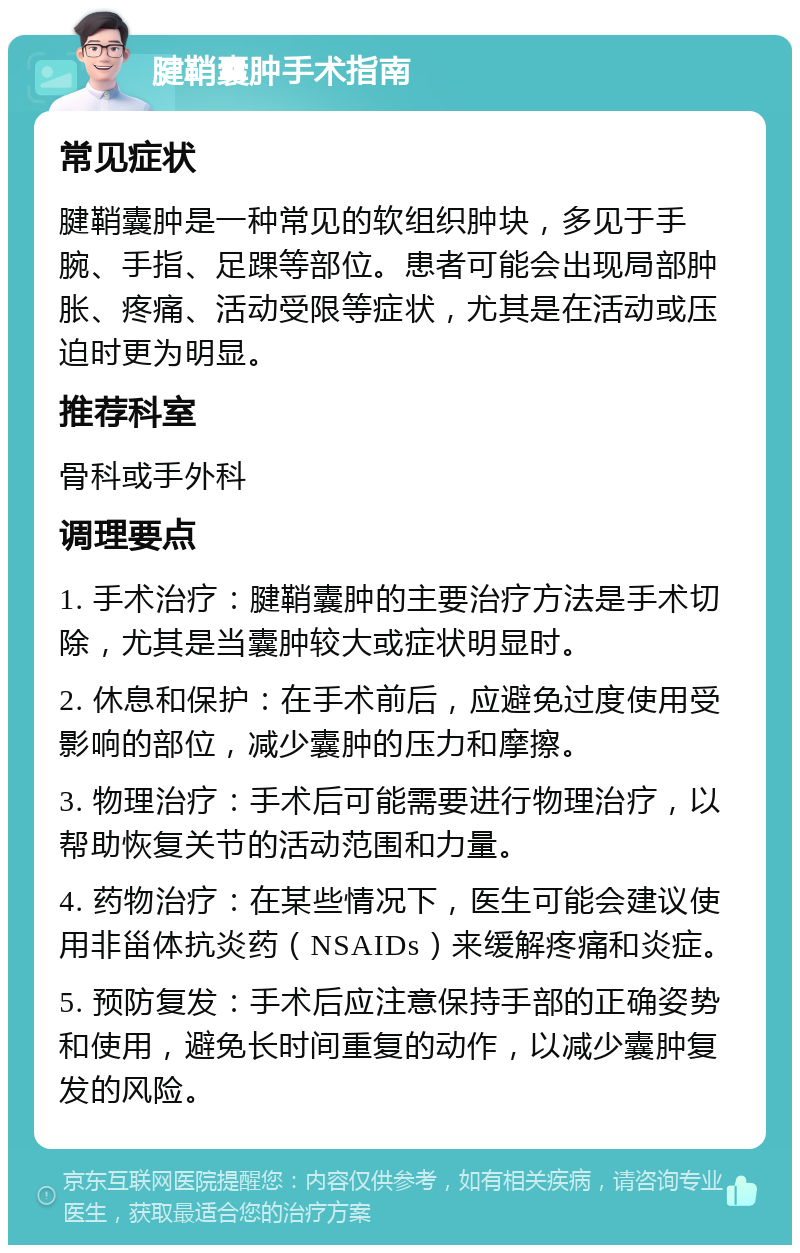 腱鞘囊肿手术指南 常见症状 腱鞘囊肿是一种常见的软组织肿块，多见于手腕、手指、足踝等部位。患者可能会出现局部肿胀、疼痛、活动受限等症状，尤其是在活动或压迫时更为明显。 推荐科室 骨科或手外科 调理要点 1. 手术治疗：腱鞘囊肿的主要治疗方法是手术切除，尤其是当囊肿较大或症状明显时。 2. 休息和保护：在手术前后，应避免过度使用受影响的部位，减少囊肿的压力和摩擦。 3. 物理治疗：手术后可能需要进行物理治疗，以帮助恢复关节的活动范围和力量。 4. 药物治疗：在某些情况下，医生可能会建议使用非甾体抗炎药（NSAIDs）来缓解疼痛和炎症。 5. 预防复发：手术后应注意保持手部的正确姿势和使用，避免长时间重复的动作，以减少囊肿复发的风险。