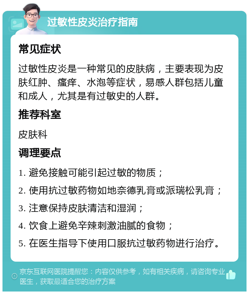 过敏性皮炎治疗指南 常见症状 过敏性皮炎是一种常见的皮肤病，主要表现为皮肤红肿、瘙痒、水泡等症状，易感人群包括儿童和成人，尤其是有过敏史的人群。 推荐科室 皮肤科 调理要点 1. 避免接触可能引起过敏的物质； 2. 使用抗过敏药物如地奈德乳膏或派瑞松乳膏； 3. 注意保持皮肤清洁和湿润； 4. 饮食上避免辛辣刺激油腻的食物； 5. 在医生指导下使用口服抗过敏药物进行治疗。