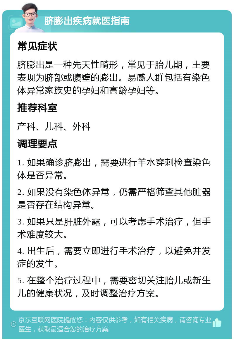 脐膨出疾病就医指南 常见症状 脐膨出是一种先天性畸形，常见于胎儿期，主要表现为脐部或腹壁的膨出。易感人群包括有染色体异常家族史的孕妇和高龄孕妇等。 推荐科室 产科、儿科、外科 调理要点 1. 如果确诊脐膨出，需要进行羊水穿刺检查染色体是否异常。 2. 如果没有染色体异常，仍需严格筛查其他脏器是否存在结构异常。 3. 如果只是肝脏外露，可以考虑手术治疗，但手术难度较大。 4. 出生后，需要立即进行手术治疗，以避免并发症的发生。 5. 在整个治疗过程中，需要密切关注胎儿或新生儿的健康状况，及时调整治疗方案。