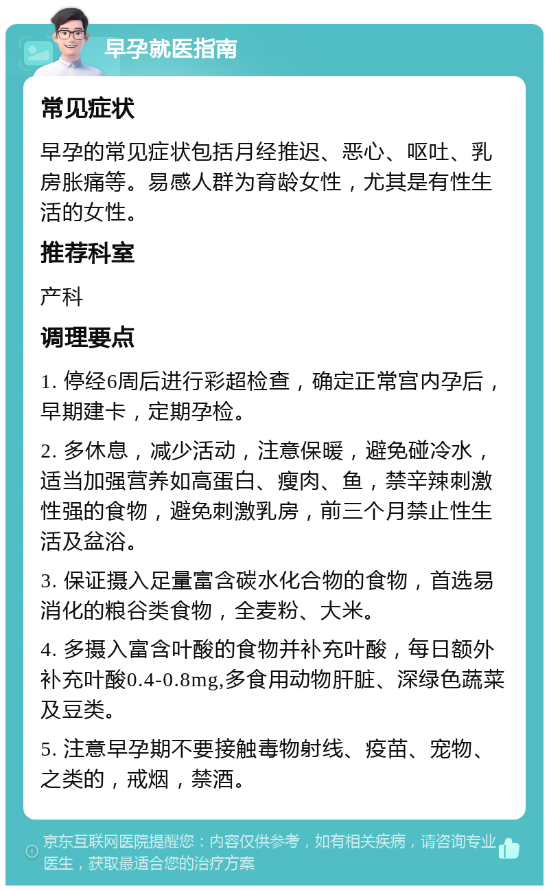 早孕就医指南 常见症状 早孕的常见症状包括月经推迟、恶心、呕吐、乳房胀痛等。易感人群为育龄女性，尤其是有性生活的女性。 推荐科室 产科 调理要点 1. 停经6周后进行彩超检查，确定正常宫内孕后，早期建卡，定期孕检。 2. 多休息，减少活动，注意保暖，避免碰冷水，适当加强营养如高蛋白、瘦肉、鱼，禁辛辣刺激性强的食物，避免刺激乳房，前三个月禁止性生活及盆浴。 3. 保证摄入足量富含碳水化合物的食物，首选易消化的粮谷类食物，全麦粉、大米。 4. 多摄入富含叶酸的食物并补充叶酸，每日额外补充叶酸0.4-0.8mg,多食用动物肝脏、深绿色蔬菜及豆类。 5. 注意早孕期不要接触毒物射线、疫苗、宠物、之类的，戒烟，禁酒。