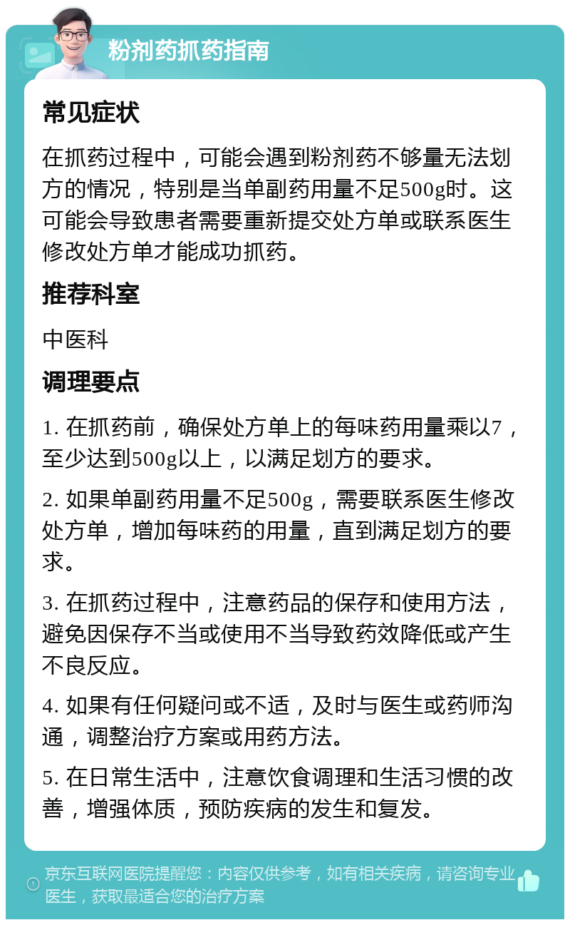 粉剂药抓药指南 常见症状 在抓药过程中，可能会遇到粉剂药不够量无法划方的情况，特别是当单副药用量不足500g时。这可能会导致患者需要重新提交处方单或联系医生修改处方单才能成功抓药。 推荐科室 中医科 调理要点 1. 在抓药前，确保处方单上的每味药用量乘以7，至少达到500g以上，以满足划方的要求。 2. 如果单副药用量不足500g，需要联系医生修改处方单，增加每味药的用量，直到满足划方的要求。 3. 在抓药过程中，注意药品的保存和使用方法，避免因保存不当或使用不当导致药效降低或产生不良反应。 4. 如果有任何疑问或不适，及时与医生或药师沟通，调整治疗方案或用药方法。 5. 在日常生活中，注意饮食调理和生活习惯的改善，增强体质，预防疾病的发生和复发。