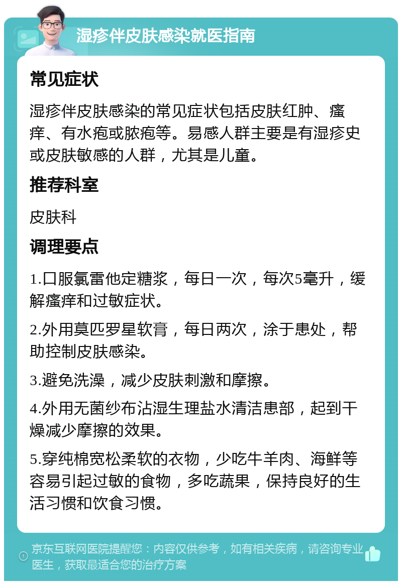 湿疹伴皮肤感染就医指南 常见症状 湿疹伴皮肤感染的常见症状包括皮肤红肿、瘙痒、有水疱或脓疱等。易感人群主要是有湿疹史或皮肤敏感的人群，尤其是儿童。 推荐科室 皮肤科 调理要点 1.口服氯雷他定糖浆，每日一次，每次5毫升，缓解瘙痒和过敏症状。 2.外用莫匹罗星软膏，每日两次，涂于患处，帮助控制皮肤感染。 3.避免洗澡，减少皮肤刺激和摩擦。 4.外用无菌纱布沾湿生理盐水清洁患部，起到干燥减少摩擦的效果。 5.穿纯棉宽松柔软的衣物，少吃牛羊肉、海鲜等容易引起过敏的食物，多吃蔬果，保持良好的生活习惯和饮食习惯。