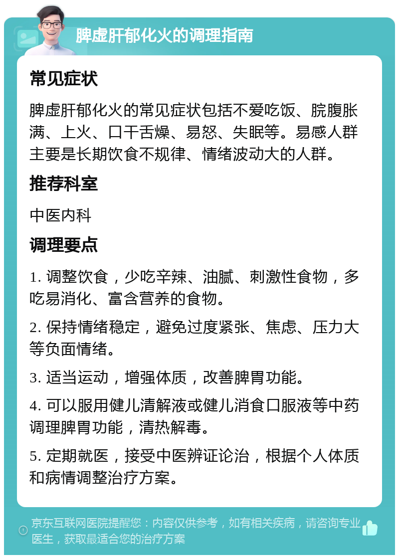 脾虚肝郁化火的调理指南 常见症状 脾虚肝郁化火的常见症状包括不爱吃饭、脘腹胀满、上火、口干舌燥、易怒、失眠等。易感人群主要是长期饮食不规律、情绪波动大的人群。 推荐科室 中医内科 调理要点 1. 调整饮食，少吃辛辣、油腻、刺激性食物，多吃易消化、富含营养的食物。 2. 保持情绪稳定，避免过度紧张、焦虑、压力大等负面情绪。 3. 适当运动，增强体质，改善脾胃功能。 4. 可以服用健儿清解液或健儿消食口服液等中药调理脾胃功能，清热解毒。 5. 定期就医，接受中医辨证论治，根据个人体质和病情调整治疗方案。