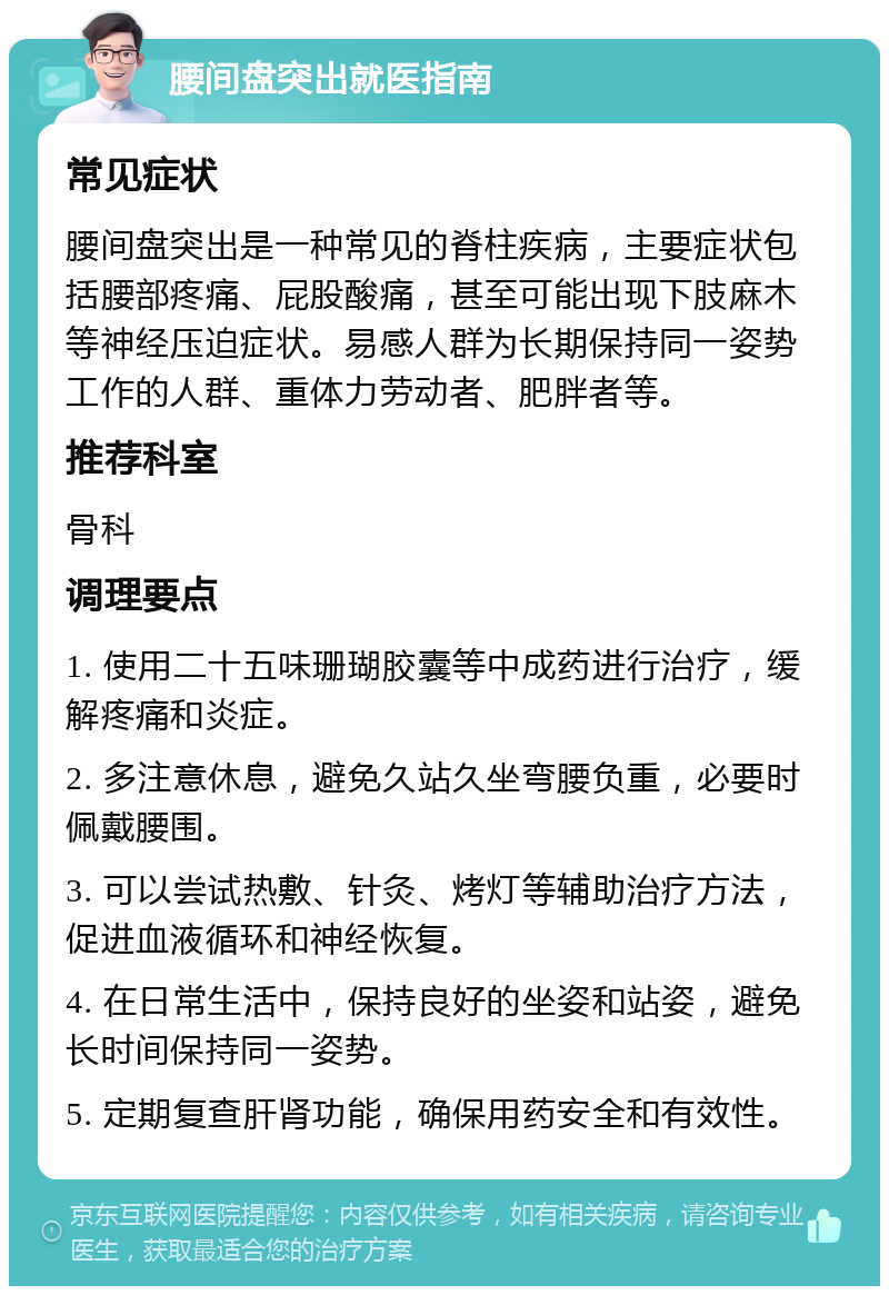 腰间盘突出就医指南 常见症状 腰间盘突出是一种常见的脊柱疾病，主要症状包括腰部疼痛、屁股酸痛，甚至可能出现下肢麻木等神经压迫症状。易感人群为长期保持同一姿势工作的人群、重体力劳动者、肥胖者等。 推荐科室 骨科 调理要点 1. 使用二十五味珊瑚胶囊等中成药进行治疗，缓解疼痛和炎症。 2. 多注意休息，避免久站久坐弯腰负重，必要时佩戴腰围。 3. 可以尝试热敷、针灸、烤灯等辅助治疗方法，促进血液循环和神经恢复。 4. 在日常生活中，保持良好的坐姿和站姿，避免长时间保持同一姿势。 5. 定期复查肝肾功能，确保用药安全和有效性。