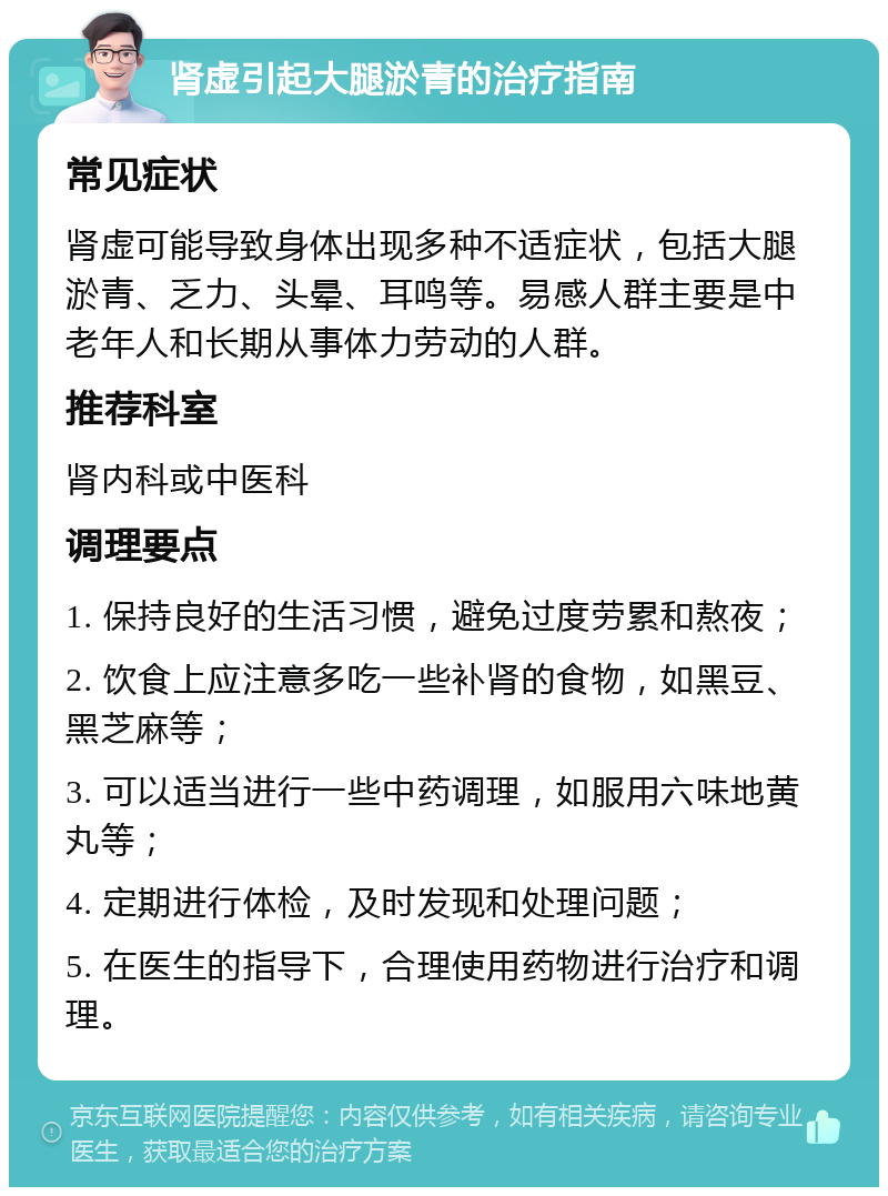 肾虚引起大腿淤青的治疗指南 常见症状 肾虚可能导致身体出现多种不适症状，包括大腿淤青、乏力、头晕、耳鸣等。易感人群主要是中老年人和长期从事体力劳动的人群。 推荐科室 肾内科或中医科 调理要点 1. 保持良好的生活习惯，避免过度劳累和熬夜； 2. 饮食上应注意多吃一些补肾的食物，如黑豆、黑芝麻等； 3. 可以适当进行一些中药调理，如服用六味地黄丸等； 4. 定期进行体检，及时发现和处理问题； 5. 在医生的指导下，合理使用药物进行治疗和调理。