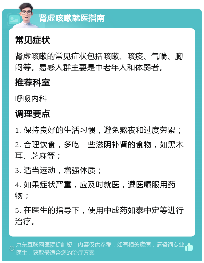 肾虚咳嗽就医指南 常见症状 肾虚咳嗽的常见症状包括咳嗽、咳痰、气喘、胸闷等。易感人群主要是中老年人和体弱者。 推荐科室 呼吸内科 调理要点 1. 保持良好的生活习惯，避免熬夜和过度劳累； 2. 合理饮食，多吃一些滋阴补肾的食物，如黑木耳、芝麻等； 3. 适当运动，增强体质； 4. 如果症状严重，应及时就医，遵医嘱服用药物； 5. 在医生的指导下，使用中成药如泰中定等进行治疗。