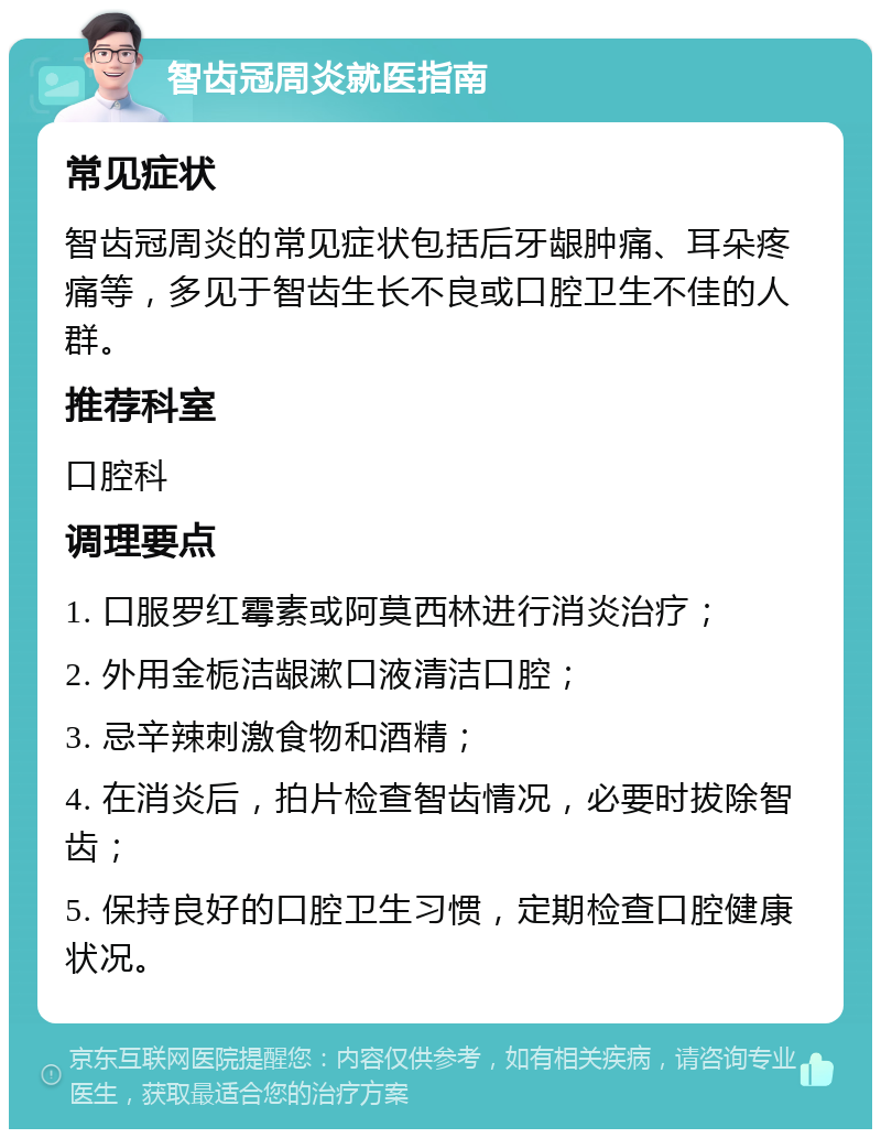 智齿冠周炎就医指南 常见症状 智齿冠周炎的常见症状包括后牙龈肿痛、耳朵疼痛等，多见于智齿生长不良或口腔卫生不佳的人群。 推荐科室 口腔科 调理要点 1. 口服罗红霉素或阿莫西林进行消炎治疗； 2. 外用金栀洁龈漱口液清洁口腔； 3. 忌辛辣刺激食物和酒精； 4. 在消炎后，拍片检查智齿情况，必要时拔除智齿； 5. 保持良好的口腔卫生习惯，定期检查口腔健康状况。