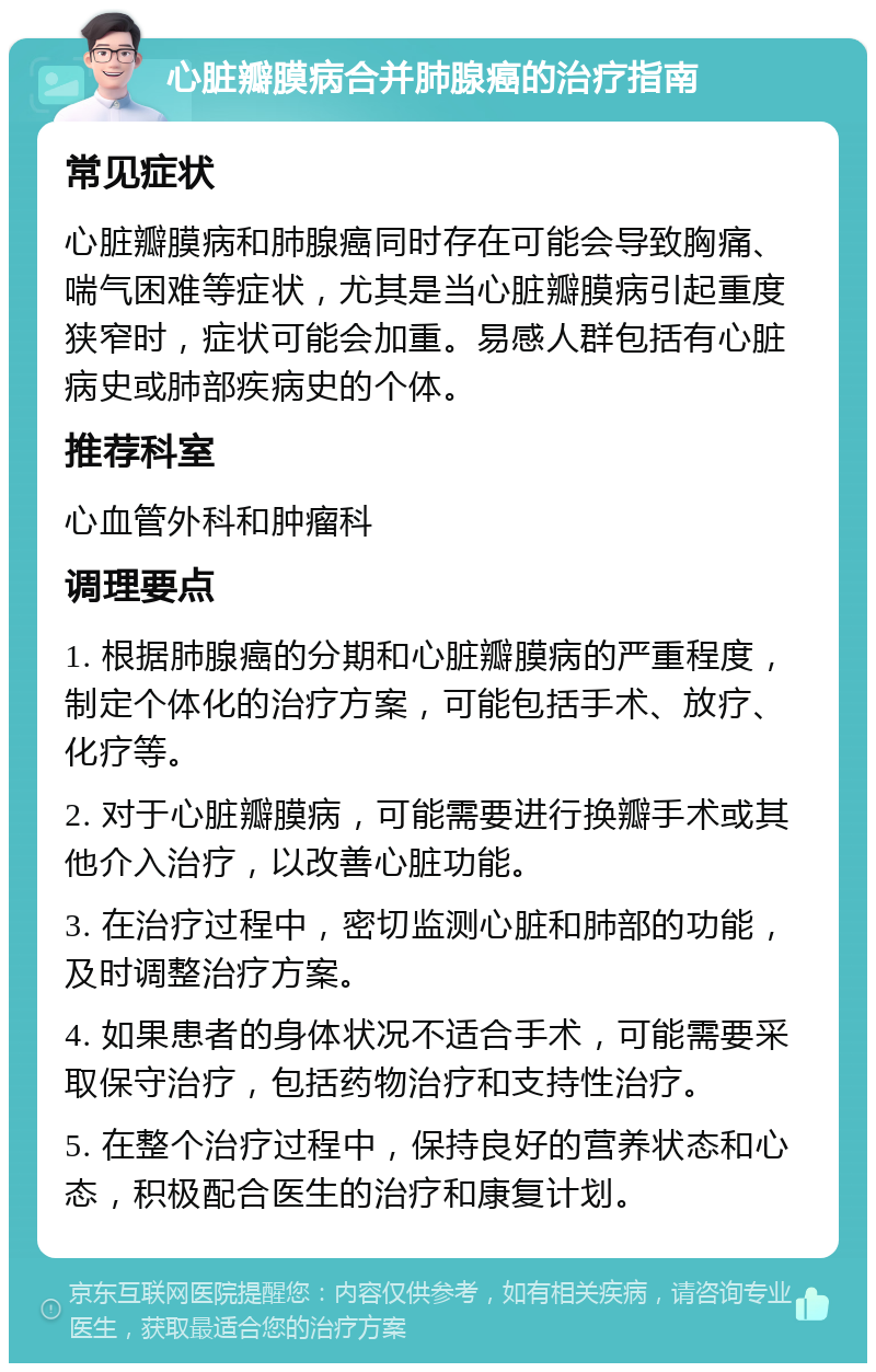 心脏瓣膜病合并肺腺癌的治疗指南 常见症状 心脏瓣膜病和肺腺癌同时存在可能会导致胸痛、喘气困难等症状，尤其是当心脏瓣膜病引起重度狭窄时，症状可能会加重。易感人群包括有心脏病史或肺部疾病史的个体。 推荐科室 心血管外科和肿瘤科 调理要点 1. 根据肺腺癌的分期和心脏瓣膜病的严重程度，制定个体化的治疗方案，可能包括手术、放疗、化疗等。 2. 对于心脏瓣膜病，可能需要进行换瓣手术或其他介入治疗，以改善心脏功能。 3. 在治疗过程中，密切监测心脏和肺部的功能，及时调整治疗方案。 4. 如果患者的身体状况不适合手术，可能需要采取保守治疗，包括药物治疗和支持性治疗。 5. 在整个治疗过程中，保持良好的营养状态和心态，积极配合医生的治疗和康复计划。