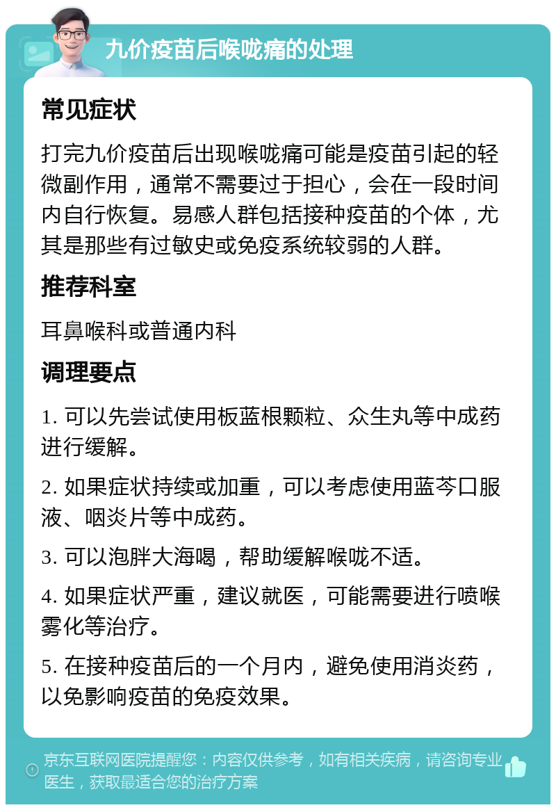 九价疫苗后喉咙痛的处理 常见症状 打完九价疫苗后出现喉咙痛可能是疫苗引起的轻微副作用，通常不需要过于担心，会在一段时间内自行恢复。易感人群包括接种疫苗的个体，尤其是那些有过敏史或免疫系统较弱的人群。 推荐科室 耳鼻喉科或普通内科 调理要点 1. 可以先尝试使用板蓝根颗粒、众生丸等中成药进行缓解。 2. 如果症状持续或加重，可以考虑使用蓝芩口服液、咽炎片等中成药。 3. 可以泡胖大海喝，帮助缓解喉咙不适。 4. 如果症状严重，建议就医，可能需要进行喷喉雾化等治疗。 5. 在接种疫苗后的一个月内，避免使用消炎药，以免影响疫苗的免疫效果。