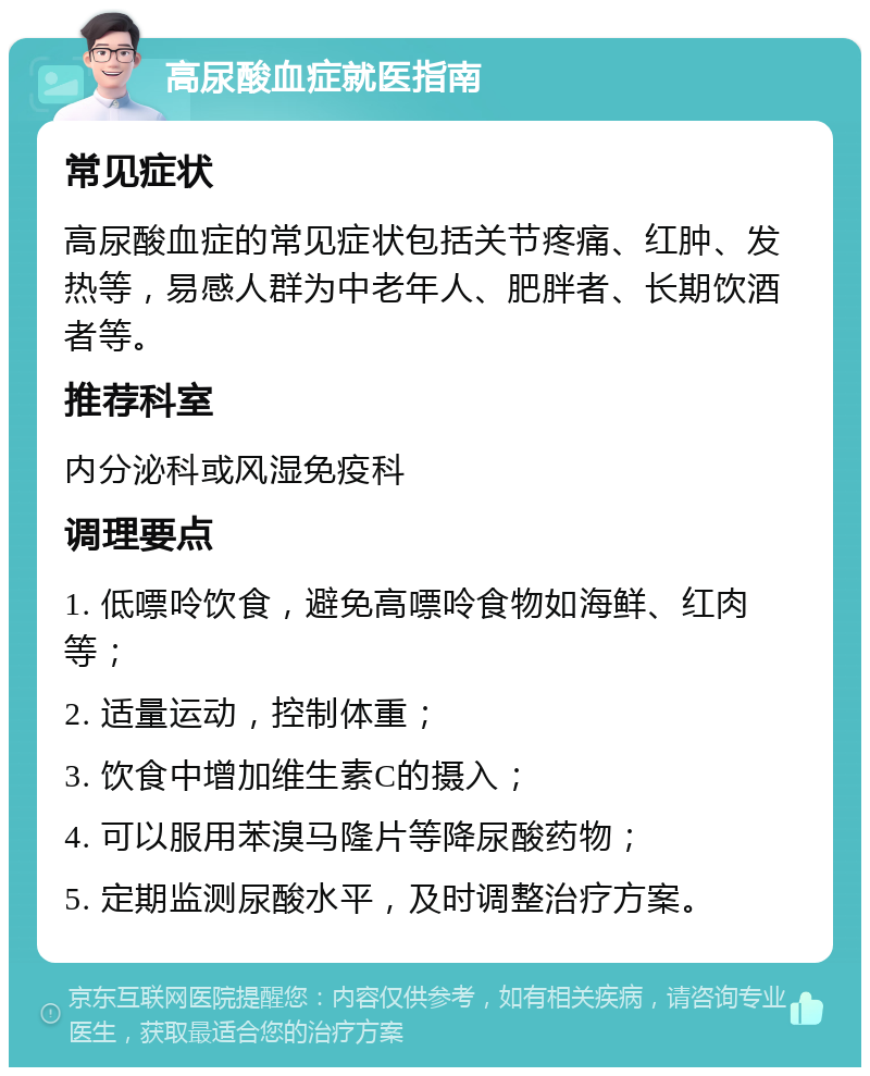 高尿酸血症就医指南 常见症状 高尿酸血症的常见症状包括关节疼痛、红肿、发热等，易感人群为中老年人、肥胖者、长期饮酒者等。 推荐科室 内分泌科或风湿免疫科 调理要点 1. 低嘌呤饮食，避免高嘌呤食物如海鲜、红肉等； 2. 适量运动，控制体重； 3. 饮食中增加维生素C的摄入； 4. 可以服用苯溴马隆片等降尿酸药物； 5. 定期监测尿酸水平，及时调整治疗方案。