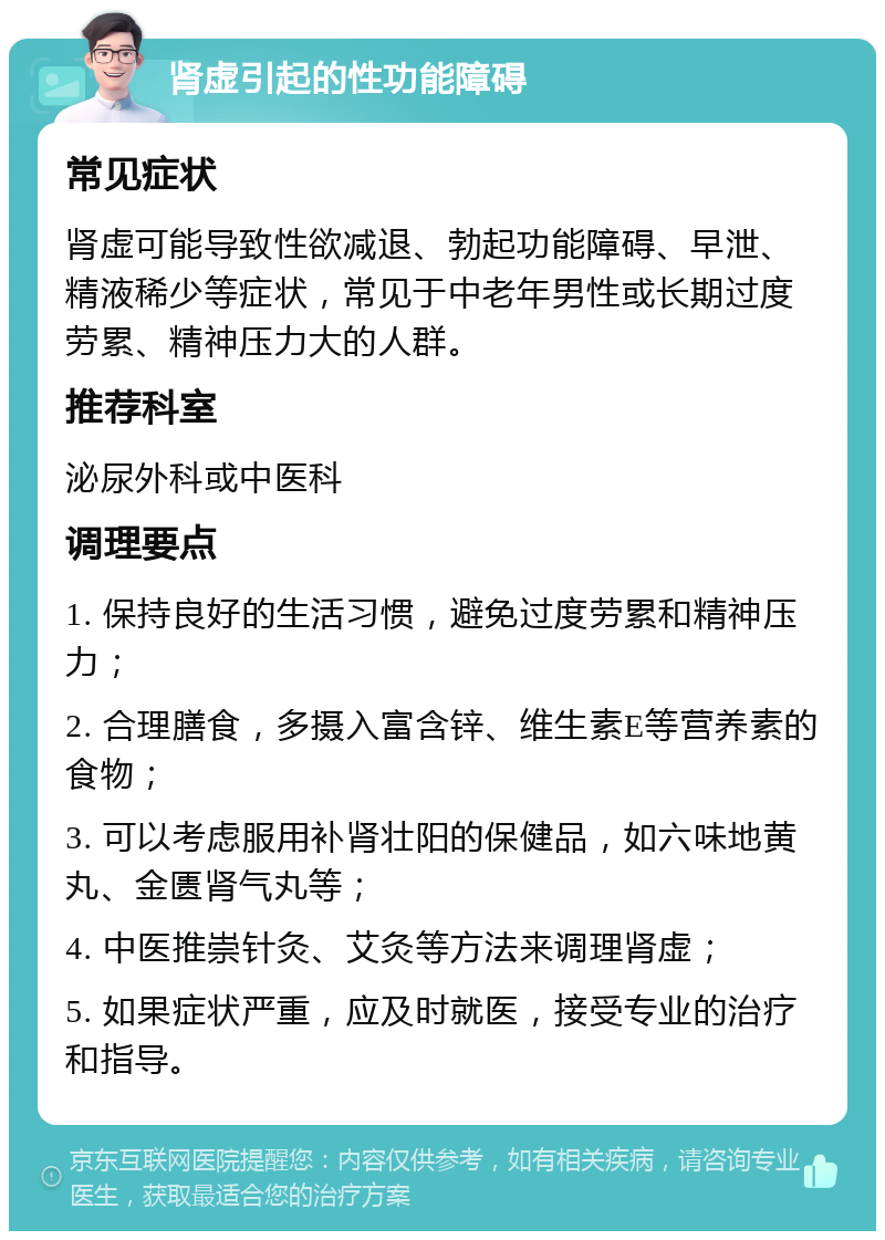 肾虚引起的性功能障碍 常见症状 肾虚可能导致性欲减退、勃起功能障碍、早泄、精液稀少等症状，常见于中老年男性或长期过度劳累、精神压力大的人群。 推荐科室 泌尿外科或中医科 调理要点 1. 保持良好的生活习惯，避免过度劳累和精神压力； 2. 合理膳食，多摄入富含锌、维生素E等营养素的食物； 3. 可以考虑服用补肾壮阳的保健品，如六味地黄丸、金匮肾气丸等； 4. 中医推崇针灸、艾灸等方法来调理肾虚； 5. 如果症状严重，应及时就医，接受专业的治疗和指导。