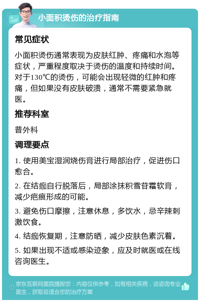 小面积烫伤的治疗指南 常见症状 小面积烫伤通常表现为皮肤红肿、疼痛和水泡等症状，严重程度取决于烫伤的温度和持续时间。对于130℃的烫伤，可能会出现轻微的红肿和疼痛，但如果没有皮肤破溃，通常不需要紧急就医。 推荐科室 普外科 调理要点 1. 使用美宝湿润烧伤膏进行局部治疗，促进伤口愈合。 2. 在结痂自行脱落后，局部涂抹积雪苷霜软膏，减少疤痕形成的可能。 3. 避免伤口摩擦，注意休息，多饮水，忌辛辣刺激饮食。 4. 结痂恢复期，注意防晒，减少皮肤色素沉着。 5. 如果出现不适或感染迹象，应及时就医或在线咨询医生。