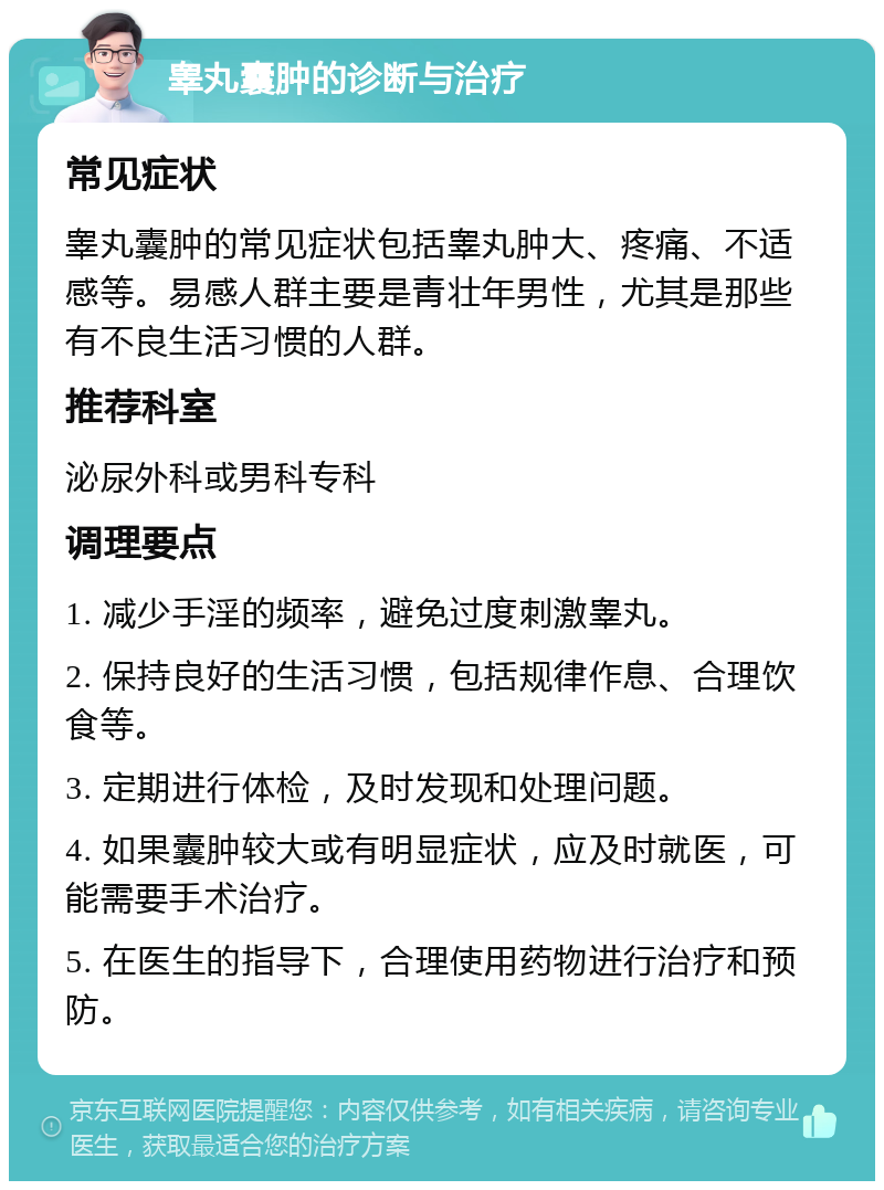 睾丸囊肿的诊断与治疗 常见症状 睾丸囊肿的常见症状包括睾丸肿大、疼痛、不适感等。易感人群主要是青壮年男性，尤其是那些有不良生活习惯的人群。 推荐科室 泌尿外科或男科专科 调理要点 1. 减少手淫的频率，避免过度刺激睾丸。 2. 保持良好的生活习惯，包括规律作息、合理饮食等。 3. 定期进行体检，及时发现和处理问题。 4. 如果囊肿较大或有明显症状，应及时就医，可能需要手术治疗。 5. 在医生的指导下，合理使用药物进行治疗和预防。